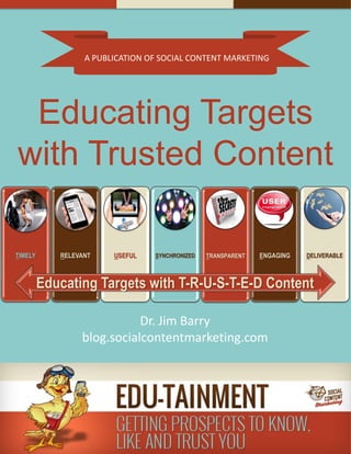 A PUBLICATION OF SOCIAL CONTENT MARKETING
Educating Targets
with Trusted Content
Dr. Jim Barry
blog.socialcontentmarketing.com
TIMELY RELEVANT USEFUL SYNCHRONIZED TRANSPARENT ENGAGING DELIVERABLE
Educating Targets with T-R-U-S-T-E-D Content
 