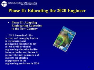 Phase II: Educating the 2020 Engineer ,[object Object],. . . NAE Summit of 100+ current and emerging leaders in engineering and engineering educators to lay out what will or should engineering education be like today, or in the near future to prepare the next generation of students for effective engagements in the engineering profession in 2020 