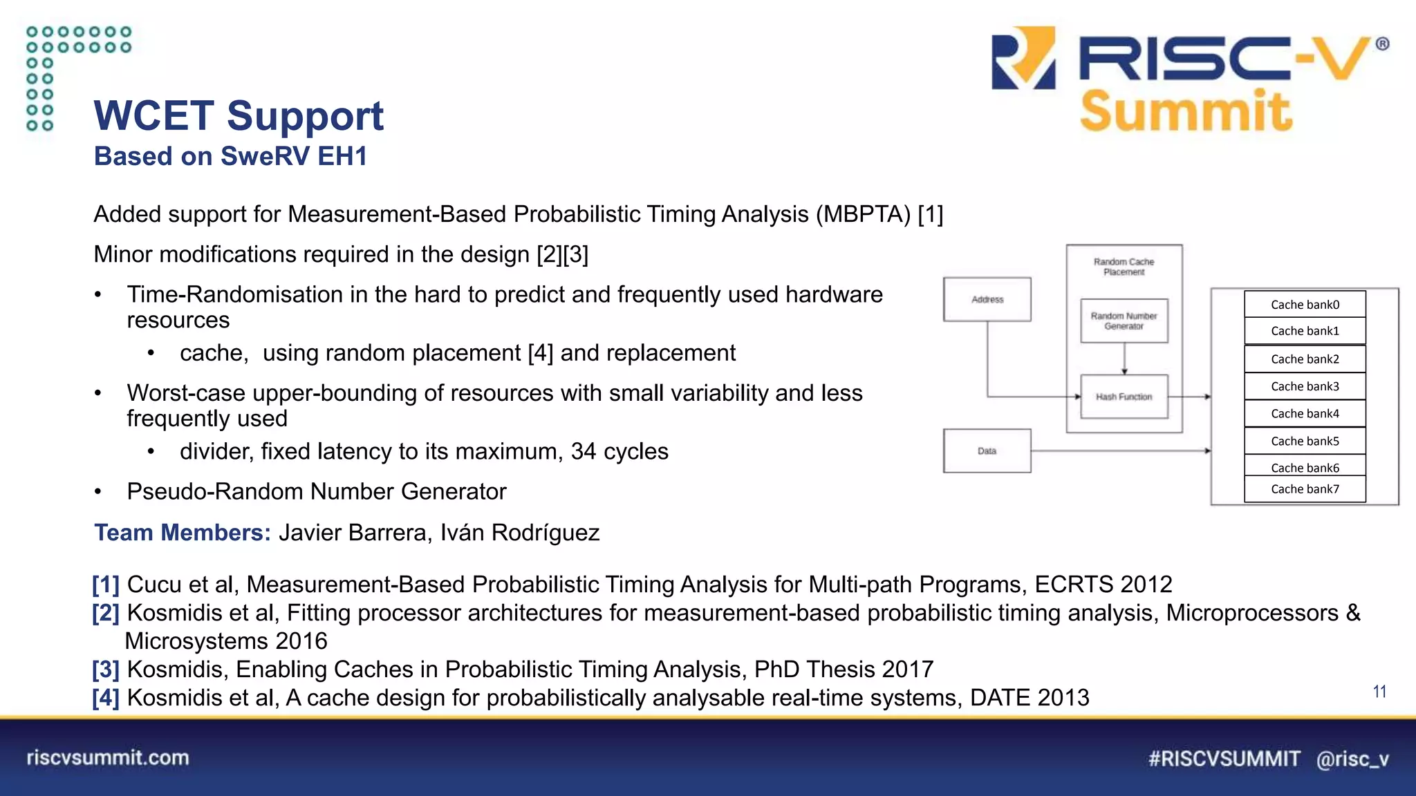 Information Classification: General
WCET Support
Based on SweRV EH1
11
Added support for Measurement-Based Probabilistic Timing Analysis (MBPTA) [1]
Minor modifications required in the design [2][3]
• Time-Randomisation in the hard to predict and frequently used hardware
resources
• cache, using random placement [4] and replacement
• Worst-case upper-bounding of resources with small variability and less
frequently used
• divider, fixed latency to its maximum, 34 cycles
• Pseudo-Random Number Generator
Team Members: Javier Barrera, Iván Rodríguez
[1] Cucu et al, Measurement-Based Probabilistic Timing Analysis for Multi-path Programs, ECRTS 2012
[2] Kosmidis et al, Fitting processor architectures for measurement-based probabilistic timing analysis, Microprocessors &
Microsystems 2016
[3] Kosmidis, Enabling Caches in Probabilistic Timing Analysis, PhD Thesis 2017
[4] Kosmidis et al, A cache design for probabilistically analysable real-time systems, DATE 2013
Cache bank0
Cache bank1
Cache bank2
Cache bank3
Cache bank4
Cache bank5
Cache bank6
Cache bank7
 