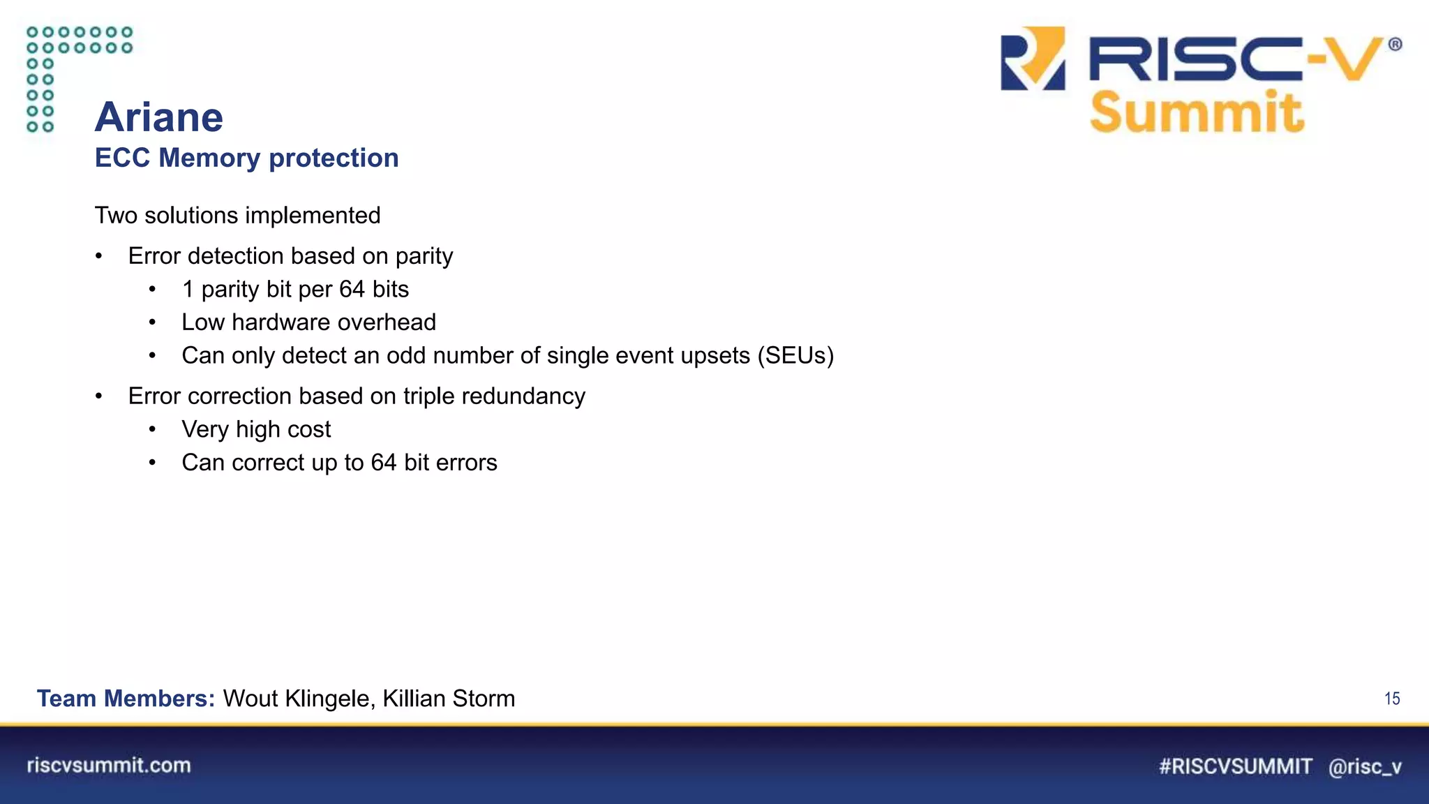 Information Classification: General
Ariane
ECC Memory protection
15
Two solutions implemented
• Error detection based on parity
• 1 parity bit per 64 bits
• Low hardware overhead
• Can only detect an odd number of single event upsets (SEUs)
• Error correction based on triple redundancy
• Very high cost
• Can correct up to 64 bit errors
Team Members: Wout Klingele, Killian Storm
 