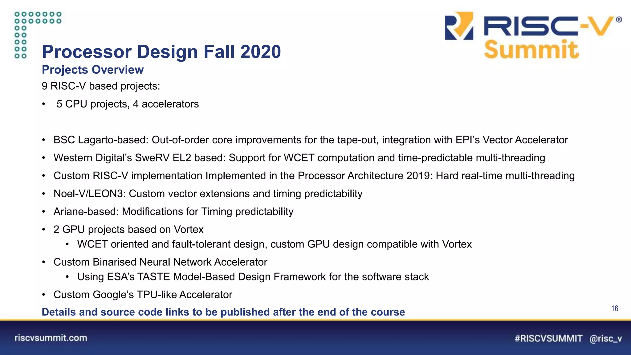 Information Classification: General
Processor Design Fall 2020
Projects Overview
16
9 RISC-V based projects:
• 5 CPU projects, 4 accelerators
• BSC Lagarto-based: Out-of-order core improvements for the tape-out, integration with EPI’s Vector Accelerator
• Western Digital’s SweRV EL2 based: Support for WCET computation and time-predictable multi-threading
• Custom RISC-V implementation Implemented in the Processor Architecture 2019: Hard real-time multi-threading
• Noel-V/LEON3: Custom vector extensions and timing predictability
• Ariane-based: Modifications for Timing predictability
• 2 GPU projects based on Vortex
• WCET oriented and fault-tolerant design, custom GPU design compatible with Vortex
• Custom Binarised Neural Network Accelerator
• Using ESA’s TASTE Model-Based Design Framework for the software stack
• Custom Google’s TPU-like Accelerator
Details and source code links to be published after the end of the course
 