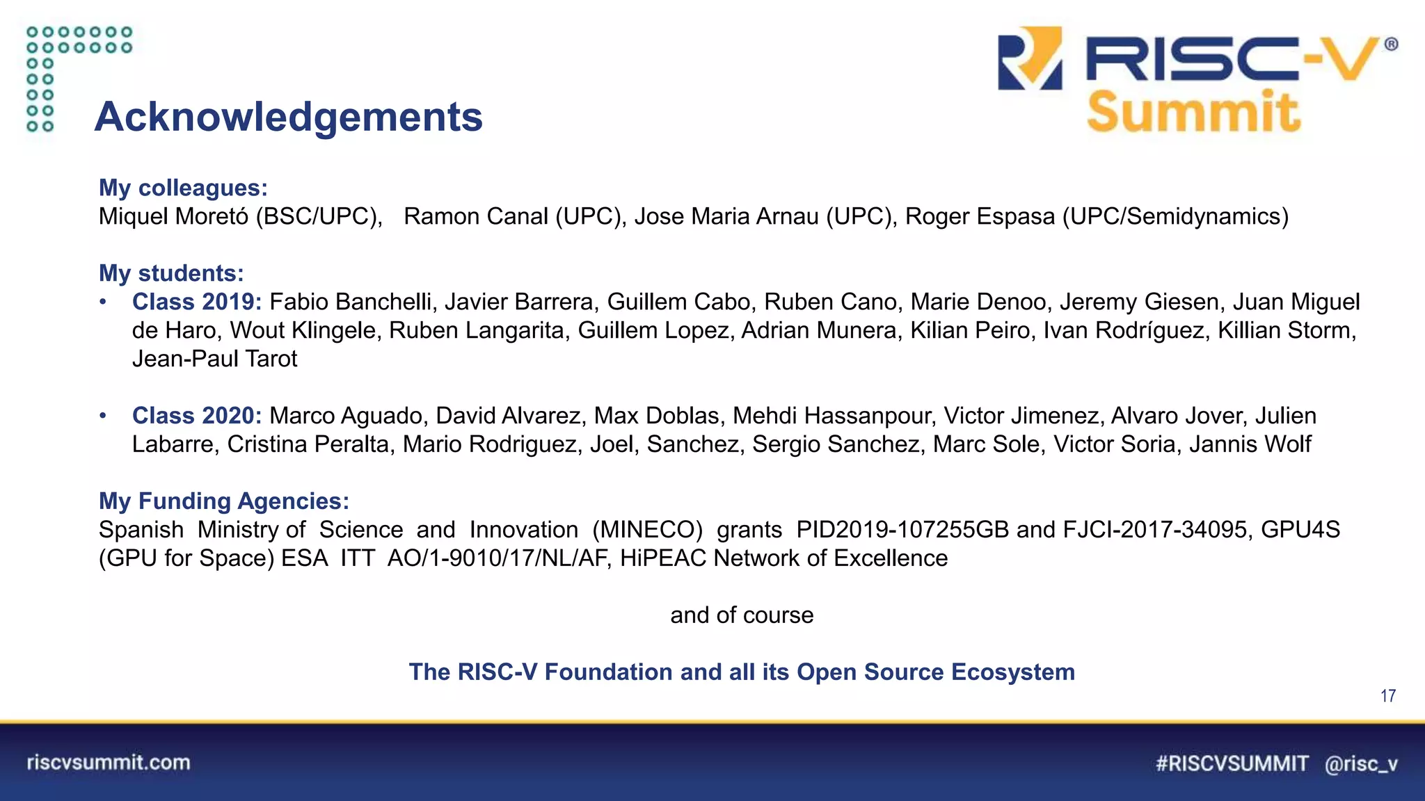 Information Classification: General
Acknowledgements
My colleagues:
Miquel Moretó (BSC/UPC), Ramon Canal (UPC), Jose Maria Arnau (UPC), Roger Espasa (UPC/Semidynamics)
My students:
• Class 2019: Fabio Banchelli, Javier Barrera, Guillem Cabo, Ruben Cano, Marie Denoo, Jeremy Giesen, Juan Miguel
de Haro, Wout Klingele, Ruben Langarita, Guillem Lopez, Adrian Munera, Kilian Peiro, Ivan Rodríguez, Killian Storm,
Jean-Paul Tarot
• Class 2020: Marco Aguado, David Alvarez, Max Doblas, Mehdi Hassanpour, Victor Jimenez, Alvaro Jover, Julien
Labarre, Cristina Peralta, Mario Rodriguez, Joel, Sanchez, Sergio Sanchez, Marc Sole, Victor Soria, Jannis Wolf
My Funding Agencies:
Spanish Ministry of Science and Innovation (MINECO) grants PID2019-107255GB and FJCI-2017-34095, GPU4S
(GPU for Space) ESA ITT AO/1-9010/17/NL/AF, HiPEAC Network of Excellence
and of course
The RISC-V Foundation and all its Open Source Ecosystem
17
 