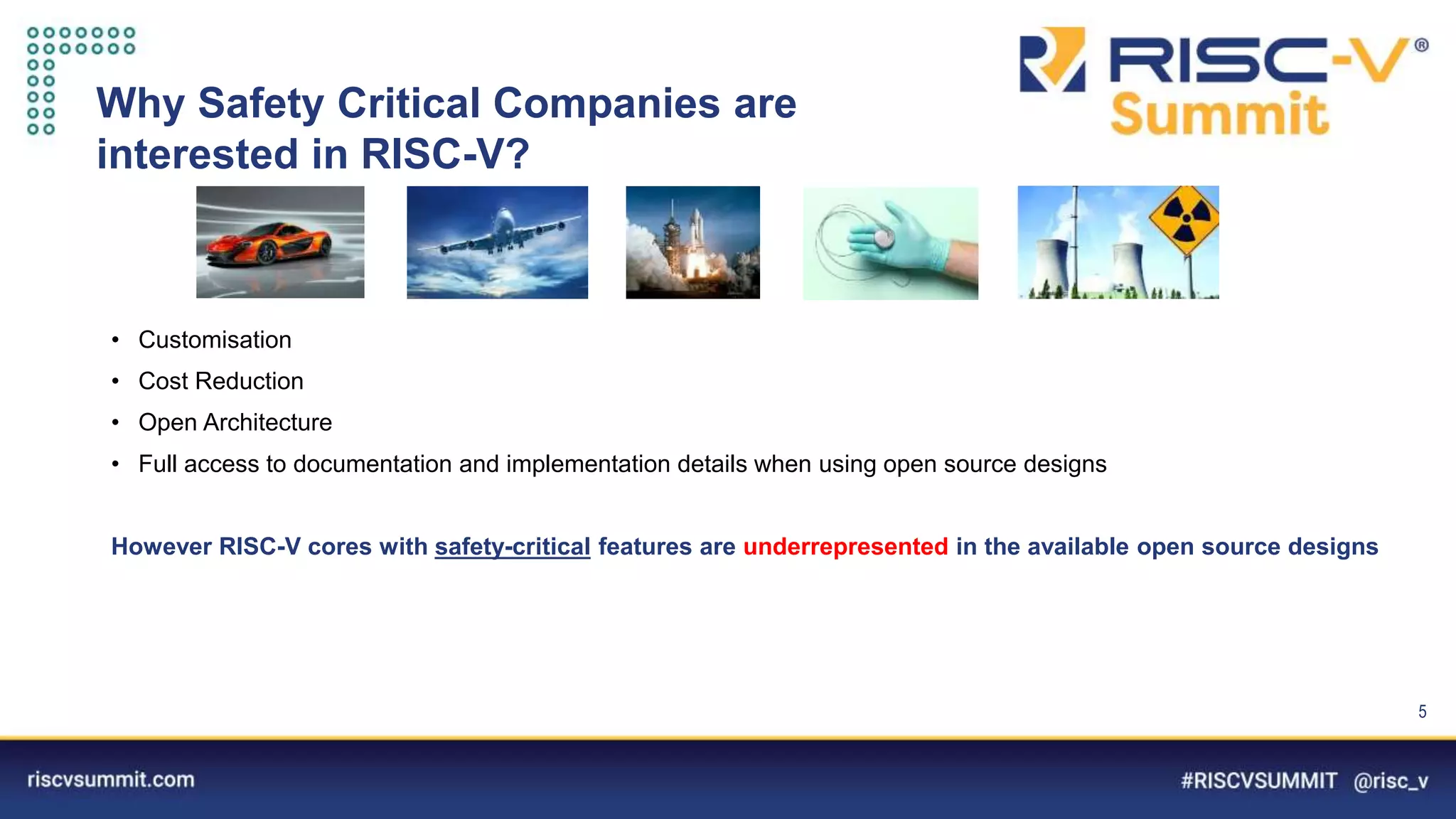 Information Classification: General
Why Safety Critical Companies are
interested in RISC-V?
• Customisation
• Cost Reduction
• Open Architecture
• Full access to documentation and implementation details when using open source designs
However RISC-V cores with safety-critical features are underrepresented in the available open source designs
5
 