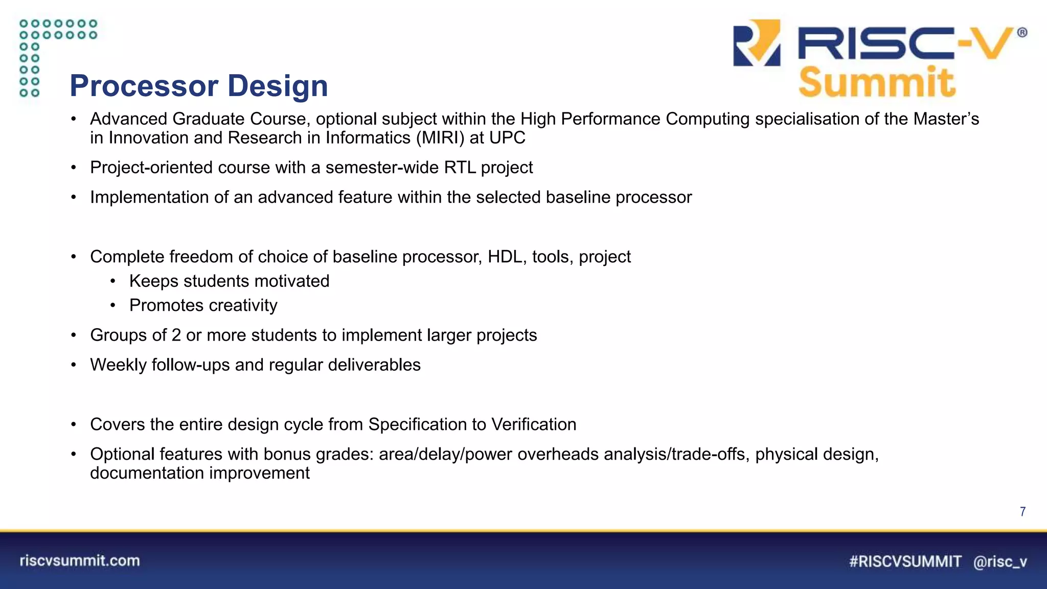 Information Classification: General
Processor Design
• Advanced Graduate Course, optional subject within the High Performance Computing specialisation of the Master’s
in Innovation and Research in Informatics (MIRI) at UPC
• Project-oriented course with a semester-wide RTL project
• Implementation of an advanced feature within the selected baseline processor
• Complete freedom of choice of baseline processor, HDL, tools, project
• Keeps students motivated
• Promotes creativity
• Groups of 2 or more students to implement larger projects
• Weekly follow-ups and regular deliverables
• Covers the entire design cycle from Specification to Verification
• Optional features with bonus grades: area/delay/power overheads analysis/trade-offs, physical design,
documentation improvement
7
 