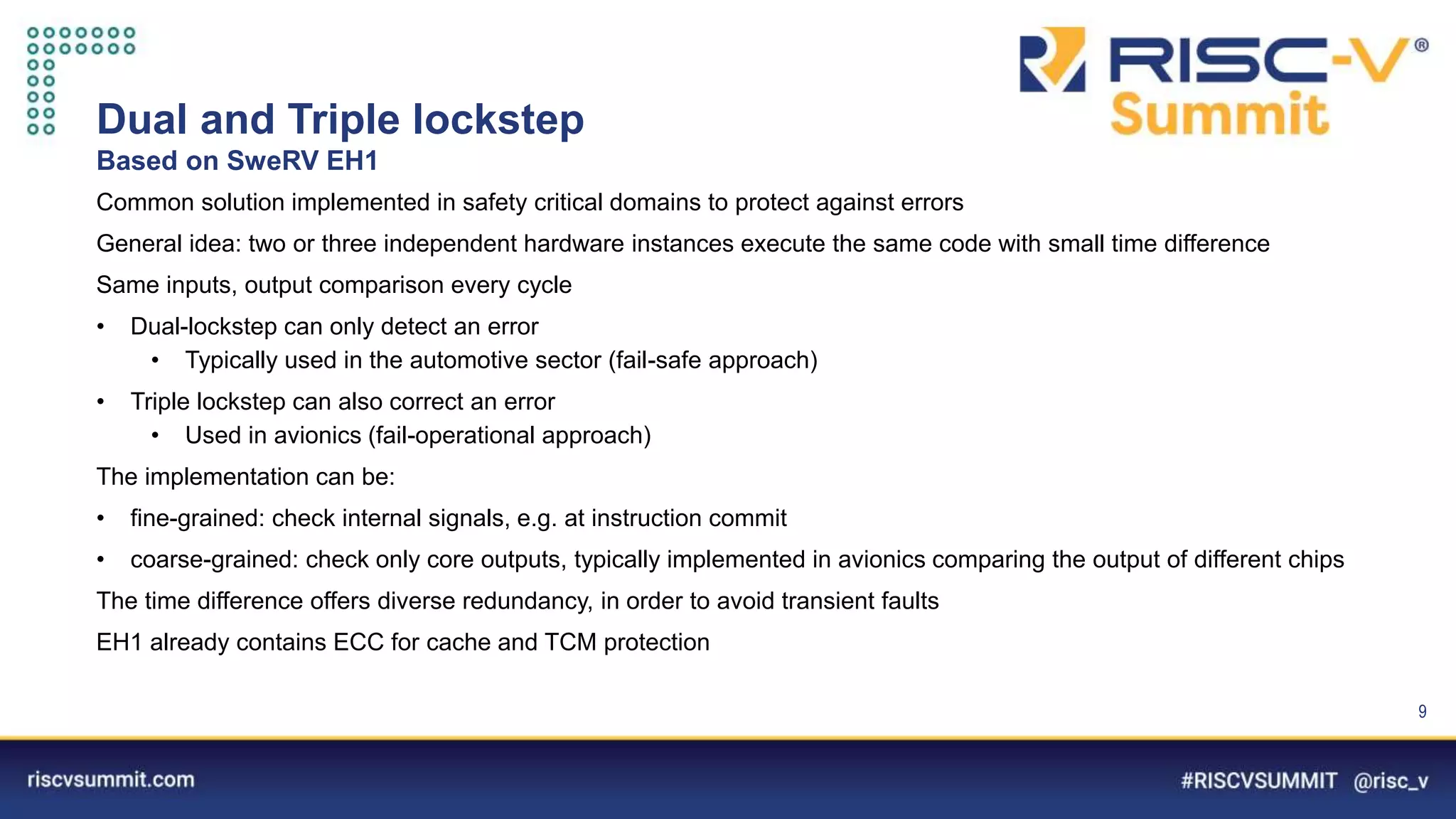 Information Classification: General
Dual and Triple lockstep
Based on SweRV EH1
9
Common solution implemented in safety critical domains to protect against errors
General idea: two or three independent hardware instances execute the same code with small time difference
Same inputs, output comparison every cycle
• Dual-lockstep can only detect an error
• Typically used in the automotive sector (fail-safe approach)
• Triple lockstep can also correct an error
• Used in avionics (fail-operational approach)
The implementation can be:
• fine-grained: check internal signals, e.g. at instruction commit
• coarse-grained: check only core outputs, typically implemented in avionics comparing the output of different chips
The time difference offers diverse redundancy, in order to avoid transient faults
EH1 already contains ECC for cache and TCM protection
 