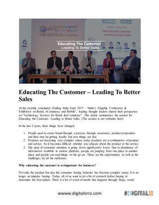 wwww.digitalerra.com
Educating The Customer – Leading To Better
Sales
At the recently concluded eTailing India Expo 2017 – “India’s Flagship Conference &
Exhibition on Retail, eCommerce and Mobile”, leading thought leaders shared their perspective
on “Technology Services for Retail &eCommerce”. This article summarizes the session for
Educating the Customer- Leading to Better Sales. (The session is not verbatim here)
In the last 5 years, three things have changed:
1. People used to create brand through a process, through awareness, product proposition
and then may be getting loyalty but now things are fast.
2. Products are becoming very complex where today products are a combination of product
and service. So it becomes difficult whether you educate about the product or the service.
3. The span of consumer attention is going down significantly lower. Due to abundance of
information available in various platform, people are jumping from one place to another
place and people can read things on the go etc. Those are the opportunities as well as the
challenges by all the marketers.
Why educating the customer is so important for business?
Not only the product but also the consumer buying behavior has become complex today. It is no
longer an impulse buying. Today, all of us want to do a bit of research before buying to
determine the best option. There is a lot of word of mouth that happens through blogs, social
 