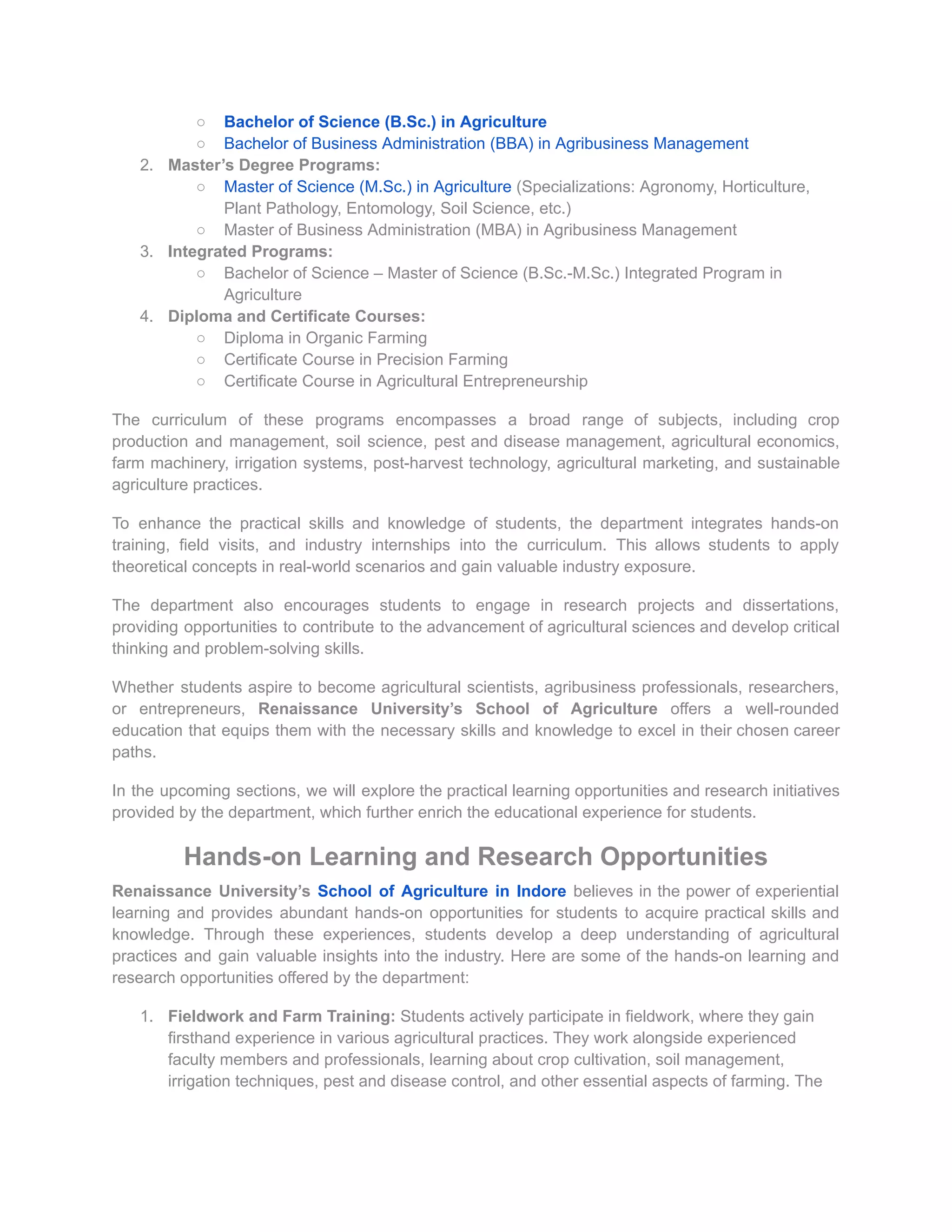 ○ Bachelor of Science (B.Sc.) in Agriculture
○ Bachelor of Business Administration (BBA) in Agribusiness Management
2. Master’s Degree Programs:
○ Master of Science (M.Sc.) in Agriculture (Specializations: Agronomy, Horticulture,
Plant Pathology, Entomology, Soil Science, etc.)
○ Master of Business Administration (MBA) in Agribusiness Management
3. Integrated Programs:
○ Bachelor of Science – Master of Science (B.Sc.-M.Sc.) Integrated Program in
Agriculture
4. Diploma and Certificate Courses:
○ Diploma in Organic Farming
○ Certificate Course in Precision Farming
○ Certificate Course in Agricultural Entrepreneurship
The curriculum of these programs encompasses a broad range of subjects, including crop
production and management, soil science, pest and disease management, agricultural economics,
farm machinery, irrigation systems, post-harvest technology, agricultural marketing, and sustainable
agriculture practices.
To enhance the practical skills and knowledge of students, the department integrates hands-on
training, field visits, and industry internships into the curriculum. This allows students to apply
theoretical concepts in real-world scenarios and gain valuable industry exposure.
The department also encourages students to engage in research projects and dissertations,
providing opportunities to contribute to the advancement of agricultural sciences and develop critical
thinking and problem-solving skills.
Whether students aspire to become agricultural scientists, agribusiness professionals, researchers,
or entrepreneurs, Renaissance University’s School of Agriculture offers a well-rounded
education that equips them with the necessary skills and knowledge to excel in their chosen career
paths.
In the upcoming sections, we will explore the practical learning opportunities and research initiatives
provided by the department, which further enrich the educational experience for students.
Hands-on Learning and Research Opportunities
Renaissance University’s School of Agriculture in Indore believes in the power of experiential
learning and provides abundant hands-on opportunities for students to acquire practical skills and
knowledge. Through these experiences, students develop a deep understanding of agricultural
practices and gain valuable insights into the industry. Here are some of the hands-on learning and
research opportunities offered by the department:
1. Fieldwork and Farm Training: Students actively participate in fieldwork, where they gain
firsthand experience in various agricultural practices. They work alongside experienced
faculty members and professionals, learning about crop cultivation, soil management,
irrigation techniques, pest and disease control, and other essential aspects of farming. The
 