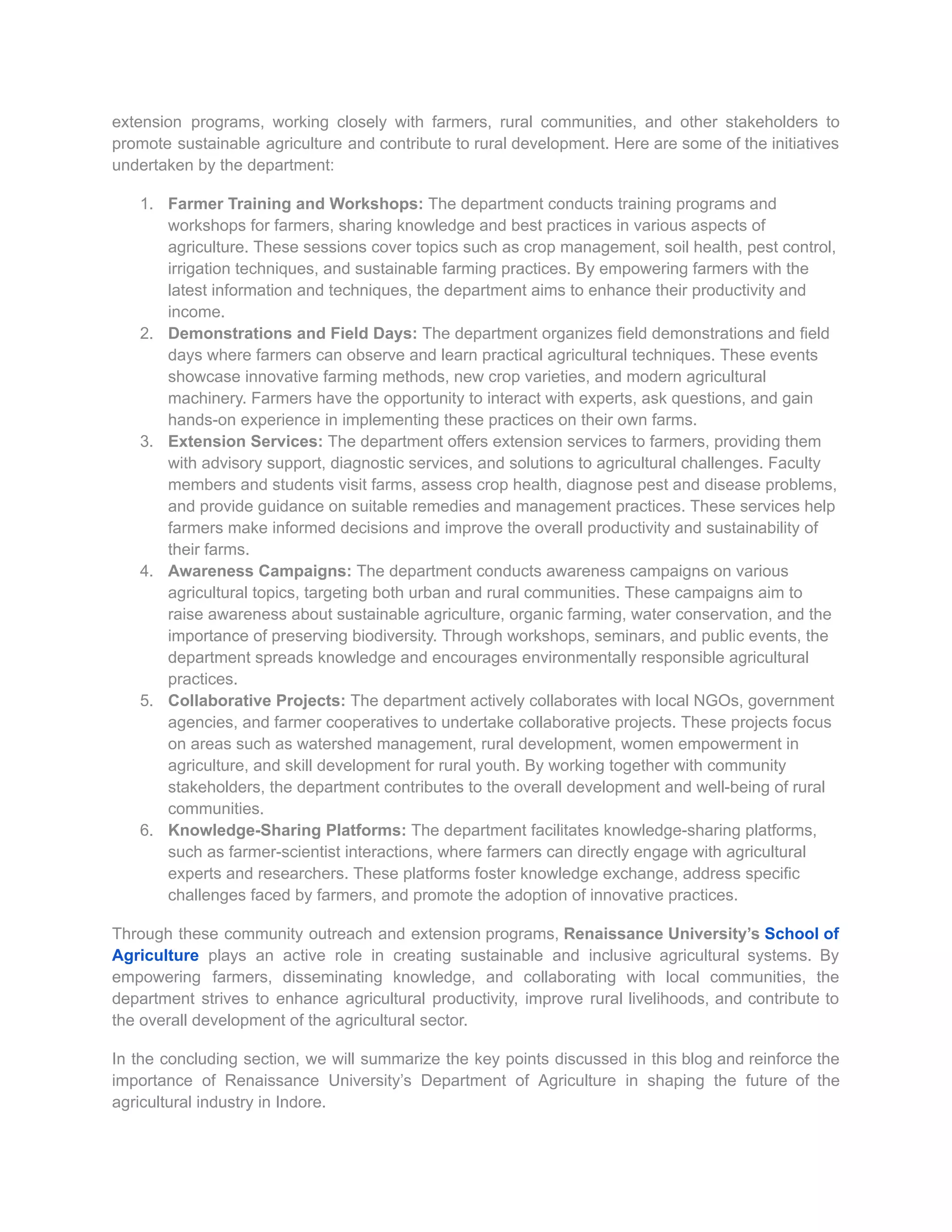 extension programs, working closely with farmers, rural communities, and other stakeholders to
promote sustainable agriculture and contribute to rural development. Here are some of the initiatives
undertaken by the department:
1. Farmer Training and Workshops: The department conducts training programs and
workshops for farmers, sharing knowledge and best practices in various aspects of
agriculture. These sessions cover topics such as crop management, soil health, pest control,
irrigation techniques, and sustainable farming practices. By empowering farmers with the
latest information and techniques, the department aims to enhance their productivity and
income.
2. Demonstrations and Field Days: The department organizes field demonstrations and field
days where farmers can observe and learn practical agricultural techniques. These events
showcase innovative farming methods, new crop varieties, and modern agricultural
machinery. Farmers have the opportunity to interact with experts, ask questions, and gain
hands-on experience in implementing these practices on their own farms.
3. Extension Services: The department offers extension services to farmers, providing them
with advisory support, diagnostic services, and solutions to agricultural challenges. Faculty
members and students visit farms, assess crop health, diagnose pest and disease problems,
and provide guidance on suitable remedies and management practices. These services help
farmers make informed decisions and improve the overall productivity and sustainability of
their farms.
4. Awareness Campaigns: The department conducts awareness campaigns on various
agricultural topics, targeting both urban and rural communities. These campaigns aim to
raise awareness about sustainable agriculture, organic farming, water conservation, and the
importance of preserving biodiversity. Through workshops, seminars, and public events, the
department spreads knowledge and encourages environmentally responsible agricultural
practices.
5. Collaborative Projects: The department actively collaborates with local NGOs, government
agencies, and farmer cooperatives to undertake collaborative projects. These projects focus
on areas such as watershed management, rural development, women empowerment in
agriculture, and skill development for rural youth. By working together with community
stakeholders, the department contributes to the overall development and well-being of rural
communities.
6. Knowledge-Sharing Platforms: The department facilitates knowledge-sharing platforms,
such as farmer-scientist interactions, where farmers can directly engage with agricultural
experts and researchers. These platforms foster knowledge exchange, address specific
challenges faced by farmers, and promote the adoption of innovative practices.
Through these community outreach and extension programs, Renaissance University’s School of
Agriculture plays an active role in creating sustainable and inclusive agricultural systems. By
empowering farmers, disseminating knowledge, and collaborating with local communities, the
department strives to enhance agricultural productivity, improve rural livelihoods, and contribute to
the overall development of the agricultural sector.
In the concluding section, we will summarize the key points discussed in this blog and reinforce the
importance of Renaissance University’s Department of Agriculture in shaping the future of the
agricultural industry in Indore.
 