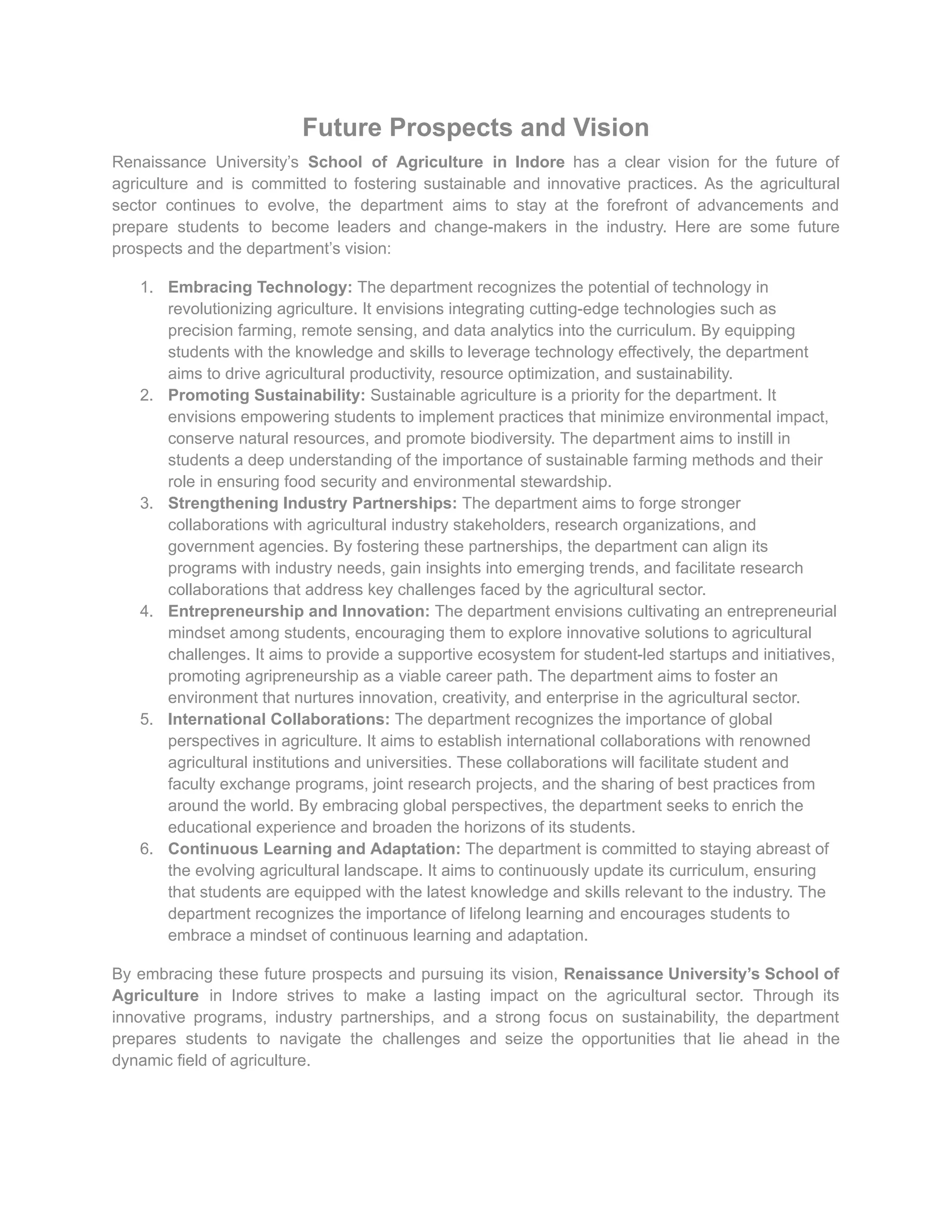 Future Prospects and Vision
Renaissance University’s School of Agriculture in Indore has a clear vision for the future of
agriculture and is committed to fostering sustainable and innovative practices. As the agricultural
sector continues to evolve, the department aims to stay at the forefront of advancements and
prepare students to become leaders and change-makers in the industry. Here are some future
prospects and the department’s vision:
1. Embracing Technology: The department recognizes the potential of technology in
revolutionizing agriculture. It envisions integrating cutting-edge technologies such as
precision farming, remote sensing, and data analytics into the curriculum. By equipping
students with the knowledge and skills to leverage technology effectively, the department
aims to drive agricultural productivity, resource optimization, and sustainability.
2. Promoting Sustainability: Sustainable agriculture is a priority for the department. It
envisions empowering students to implement practices that minimize environmental impact,
conserve natural resources, and promote biodiversity. The department aims to instill in
students a deep understanding of the importance of sustainable farming methods and their
role in ensuring food security and environmental stewardship.
3. Strengthening Industry Partnerships: The department aims to forge stronger
collaborations with agricultural industry stakeholders, research organizations, and
government agencies. By fostering these partnerships, the department can align its
programs with industry needs, gain insights into emerging trends, and facilitate research
collaborations that address key challenges faced by the agricultural sector.
4. Entrepreneurship and Innovation: The department envisions cultivating an entrepreneurial
mindset among students, encouraging them to explore innovative solutions to agricultural
challenges. It aims to provide a supportive ecosystem for student-led startups and initiatives,
promoting agripreneurship as a viable career path. The department aims to foster an
environment that nurtures innovation, creativity, and enterprise in the agricultural sector.
5. International Collaborations: The department recognizes the importance of global
perspectives in agriculture. It aims to establish international collaborations with renowned
agricultural institutions and universities. These collaborations will facilitate student and
faculty exchange programs, joint research projects, and the sharing of best practices from
around the world. By embracing global perspectives, the department seeks to enrich the
educational experience and broaden the horizons of its students.
6. Continuous Learning and Adaptation: The department is committed to staying abreast of
the evolving agricultural landscape. It aims to continuously update its curriculum, ensuring
that students are equipped with the latest knowledge and skills relevant to the industry. The
department recognizes the importance of lifelong learning and encourages students to
embrace a mindset of continuous learning and adaptation.
By embracing these future prospects and pursuing its vision, Renaissance University’s School of
Agriculture in Indore strives to make a lasting impact on the agricultural sector. Through its
innovative programs, industry partnerships, and a strong focus on sustainability, the department
prepares students to navigate the challenges and seize the opportunities that lie ahead in the
dynamic field of agriculture.
 