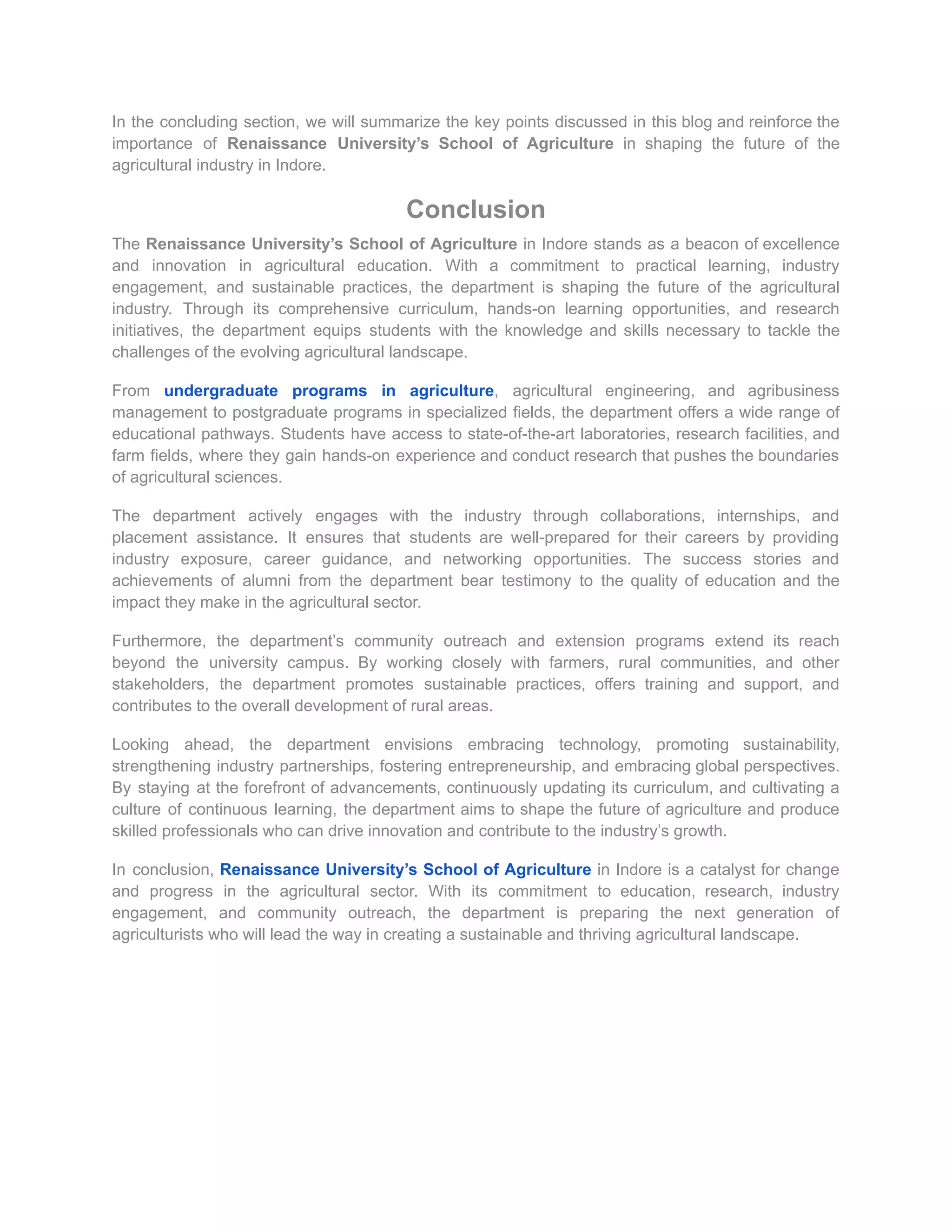 In the concluding section, we will summarize the key points discussed in this blog and reinforce the
importance of Renaissance University’s School of Agriculture in shaping the future of the
agricultural industry in Indore.
Conclusion
The Renaissance University’s School of Agriculture in Indore stands as a beacon of excellence
and innovation in agricultural education. With a commitment to practical learning, industry
engagement, and sustainable practices, the department is shaping the future of the agricultural
industry. Through its comprehensive curriculum, hands-on learning opportunities, and research
initiatives, the department equips students with the knowledge and skills necessary to tackle the
challenges of the evolving agricultural landscape.
From undergraduate programs in agriculture, agricultural engineering, and agribusiness
management to postgraduate programs in specialized fields, the department offers a wide range of
educational pathways. Students have access to state-of-the-art laboratories, research facilities, and
farm fields, where they gain hands-on experience and conduct research that pushes the boundaries
of agricultural sciences.
The department actively engages with the industry through collaborations, internships, and
placement assistance. It ensures that students are well-prepared for their careers by providing
industry exposure, career guidance, and networking opportunities. The success stories and
achievements of alumni from the department bear testimony to the quality of education and the
impact they make in the agricultural sector.
Furthermore, the department’s community outreach and extension programs extend its reach
beyond the university campus. By working closely with farmers, rural communities, and other
stakeholders, the department promotes sustainable practices, offers training and support, and
contributes to the overall development of rural areas.
Looking ahead, the department envisions embracing technology, promoting sustainability,
strengthening industry partnerships, fostering entrepreneurship, and embracing global perspectives.
By staying at the forefront of advancements, continuously updating its curriculum, and cultivating a
culture of continuous learning, the department aims to shape the future of agriculture and produce
skilled professionals who can drive innovation and contribute to the industry’s growth.
In conclusion, Renaissance University’s School of Agriculture in Indore is a catalyst for change
and progress in the agricultural sector. With its commitment to education, research, industry
engagement, and community outreach, the department is preparing the next generation of
agriculturists who will lead the way in creating a sustainable and thriving agricultural landscape.
 