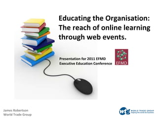 Educating the Organisation:  The reach of online learning  through web events. James Robertson World Trade Group Presentation for 2011 EFMD Executive Education Conference 