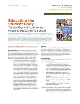 Taking a Whole-of-School Approach
Recommendation 1: District and school administrators,
teachers, and parents should advocate for and create a
whole-of-school approach to physical activity that fosters
and provides access in the school environment to at least
60 minutes per day of vigorous or moderate-intensity
physical activity more than half (> 50 percent) of which
should be accomplished during regular school hours.
•	 School districts should provide high-quality
curricular physical education during which the
students should spend at least half (> 50 per-
cent) of the class-time engaged in vigorous or
moderate-intensity physical activity. All elemen-
tary school students should spend an average
of 30 minutes per day and all middle and high
school students an average of 45 minutes per
day in physical education class. To allow for flex-
ibility in curriculum scheduling, this recommen-
dation is equivalent to 150 minutes per week for
elementary school students and 225 minutes per
week for middle and high school students.
•	 Students should engage in additional vigorous or
moderate-intensity physical activity throughout the
school day through recess, dedicated classroom
physical activity time, and other opportunities.
•	 Additional opportunities for physical activity
before and after school hours, including but
not limited to active transport, before- and
after-school programming, and intramural and
extramural sports, should be made accessible to
all students.
Rationale
Because the vast majority of youth are in schools for many
hours, because schools have important infrastructure and
are critical to the education and health of children and
adolescents, and because physical activity promotes health
and learning, it follows that physical activity should be a
priority for all schools, particularly if there is an opportu-
nity to improve academic achievement.
Potential Actions
For state legislatures and state departments of education,
potential actions include
•	 Adopting and/or strengthening physical edu-
cation and recess policies so they align with
existing national recommendations for both total
number of weekly minutes of physical education,
as well as requiring students to spend at least
half (> 50 percent) of the class-time doing vigor-
ous or moderate-intensity physical activity.
•	 Adopting and/or strengthening before- and
after-school program policies so they align with
national recommendations on physical activity
standards.
•	 Adopting school siting policies that encourage
schools to be located within residential neighbor-
hoods.
•	 Working with national and state-level parent-
teacher organizations to mobilize and create
engagement in this effort.
For school districts and schools, potential actions include
•	 Continuing to strengthen policies by requiring
time for physical education and recess that aligns
with the national recommendations.
RECOMMENDATIONS  MAY 2013
For more information visit www.iom.edu/studentbody
Educating the
Student Body
Taking Physical Activity and
Physical Education to School
The committee’s recommendations for strengthening and improving programs and policies for
physical activity and physical education in the school environment—including before, during, and after
school—were based on guiding principles. The principles included recognizing the benefits of instilling
lifelong physical activity habits in children; the value of using systems thinking; the recognition of
current disparities in opportunities and the need to achieve equity in physical activity and physical
education; the importance of considering all types of school environments; the need to consider
the diversity of students as recommendations are developed; the importance of practicality of
implementation and accounting for the challenges and barriers that stakeholders face; and the need to
base recommendations on the best available scientific evidence and promising approaches.
 