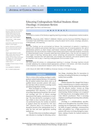 Educating Undergraduate Medical Students About
Oncology: A Literature Review
Judith Gaffan, Jane Dacre, and Alison Jones
A B S T R A C T
Purpose
This article is a review of the literature regarding teaching oncology to undergraduate medical students.
Methods
MEDLINE, Psychinfo, ERIC, TIMELIT, EMBASE, CINAHL and the Cochrane CENTRAL Register of
Controlled Trials (CENTRAL) were searched, using the search terms cancer, oncology, education,
undergraduate, and teaching.
Results
The main ﬁndings can be summarized as follows: the involvement of patients in teaching is
popular with students and portfolio learning is a successful way of involving patients; the use of
standardized patients to teach breast examination improves students’ performance in clinical
assessment; the use of silicone models to teach breast examination improves students’ sensitivity
for detecting breast lumps; computer aided learning modules have a role, but are not superior to
other types of learning; learning about cancer screening and prevention increases students’
knowledge, improves their self rated skills, and changes their behavior; and cancer patients have
an important role to play in teaching undergraduate communication skills.
Conclusion
We have found 48 articles on undergraduate teaching in oncology. Oncology teachers should
consider adopting the evidence based approaches outlined in this review, and there should be
more emphasis on educational research within the ﬁeld of oncology.
J Clin Oncol 24:1932-1939. © 2006 by American Society of Clinical Oncology
INTRODUCTION
This is a review of the teaching oncology to under-
graduate medical students literature. It is important
that all medical students learn about cancer as all
qualiﬁed doctors encounter patients with cancer,
but only those with an interest in oncology receive
specialized postgraduate training.
Most oncologists are involved in providing
undergraduate level education. A 1993 survey
of oncology departments found that 78% of med-
ical oncology and 53% of clinical oncology
departments had regular commitments to teach-
ing.1
The time devoted by oncologists to teach-
ing is likely to have increased since the survey
was performed because the number of students
at medical school has increased by 55% since
1997.2
However, there is no consensus on what
should be learned at the undergraduate level, or
what the best and most appropriate teaching
methods are.
Theaimofthisreviewistofacilitateundergrad-
uate education in oncology by informing curricu-
lum design, stimulating ideas for innovations in
teaching, and making the literature on oncology ed-
ucation more accessible.
Background
Medical education has changed from being a
teacher-centered process to a learner-centered pro-
cess(focusingonwhatthestudentslearnratherthan
what the educator teaches). Lectures are being
phased out in favor of small group work and experi-
ential learning. Medical training is now recognized
as a life-long process, encouraging students to be-
come reﬂective practitioners. There is increasing
emphasisonteachingandassessingvalues,attitudes,
and beliefs.3,4
Oncology is a multidisciplinary specialty,
which occurs throughout the curriculum. Hence,
teaching may be fragmented, with an overlap in
the ﬁelds of surgery, pathology, communication
skills, and palliative care. A high proportion of
patients with cancer are being managed as outpa-
tients, making it harder for medical students to
observe them.
From the Academic Centre for Medical
Education, Royal Free and University
College Medical School Archway
Campus; and the Royal Free and
University College London Medical
School, London, United Kingdom.
Submitted May 11, 2005; accepted
February 15, 2006.
Supported by a fellowship from Cancer
Research United Kingdom.
Authors’ disclosures of potential con-
ﬂicts of interest and author contribu-
tions are found at the end of this
article.
Address reprint requests to Judith
Gaffan, ACME, Royal Free & University
College Medical School, Archway
Campus, 4th Floor Holborn Union Build-
ing, Highgate Hill, London N19 5LW,
United Kingdom; e-mail: j.gaffan@
medsch.ucl.ac.uk.
© 2006 by American Society of Clinical
Oncology
0732-183X/06/2412-1932/$20.00
DOI: 10.1200/JCO.2005.02.6617
JOURNAL OF CLINICAL ONCOLOGY R E V I E W A R T I C L E
VOLUME 24 ⅐ NUMBER 12 ⅐ APRIL 20 2006
1932
Downloaded from ascopubs.org by Marcela Kober on February 16, 2018 from 190.193.234.068
Copyright © 2018 American Society of Clinical Oncology. All rights reserved.
 