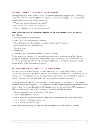 INTERNAL CONTROLS DURING LATE STAGE EXPANSION
As the growth rate of annual revenues begins to accelerate, it becomes appropriate for a company to
adopt more formal risk assessment processes (relative to financial reporting risk).This risk assessment
should enable discussion around questions such as:
• What are the significant accounting processes?
• What are the areas of accounting complexity?
• Where is my highest risk of material misstatement?

Some factors to consider as management prepares and the board reviews process and account
level risks are:
•   Materiality to the financial statements;
•   Level of accounting and reporting complexity;
•   Account characteristics (transactional and routine, estimate and non-routine);
•   Fraud risk inherent in account or process;
•   Volume of activity;
•   Volatility; and
•   Other reporting considerations inherent in account or process.
The risk assessment will guide more extensive monitoring activities, as appropriate. While designing
appropriate monitoring activities, the audit committee and/or board should also consider items such
as known weaknesses, especially any reported significant deficiencies or material weaknesses; and the
maturity level of its financial reporting processes.

ANTICIPATING A LIQUIDITY EVENT (IPO OR ACQUISITION)
We have noted that, whether or not a company is expecting to go public, applying public company
accounting and governance standards is important because of the likelihood that an acquisition by a public
company will occur. Organizations that lack proper internal controls may experience a lower acquisition
valuation than those that have well defined risk controls and high governance standards.

Many companies start their SOX compliance effort as they approach an IPO, and this is often an early
implementation of SOX compliance. SOX compliance activities can be scaled depending on the risk assess-
ments to date, the timing and probability of the liquidity event, and the type of exit (IPO or acquisition).
SOX compliance activities and milestones may vary depending upon factors such as:
•   Risk assessment process in place and level of risk tolerance;
•   Level of perceived process maturity;
•   Level of anticipated remediation, including known significant deficiencies and material weaknesses;
•   Level of existing control documentation; and
•   Level of current control monitoring.
Board involvement/monitoring will likely flow from the agreed upon SOX compliance activities.




THE BASIC RESPONSIBILITIES OF VC–BACKED COMPANY DIRECTORS — OCTOBER 2007                                   8
 