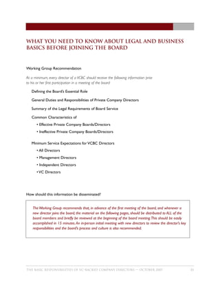 What You Need to Know about legal and business
basics Before Joining the Board



Working Group Recommendation

At a minimum, every director of a VCBC should receive the following information prior
to his or her first participation in a meeting of the board:

   Defining the Board’s Essential Role

   General Duties and Responsibilities of Private Company Directors

   Summary of the Legal Requirements of Board Service

   Common Characteristics of
       • Effective Private Company Boards/Directors
       • Ineffective Private Company Boards/Directors

   Minimum Service Expectations for VCBC Directors
       • All Directors
       • Management Directors
       • Independent Directors
       • VC Directors




How should this information be disseminated?


    The Working Group recommends that, in advance of the first meeting of the board, and whenever a
    new director joins the board, the material on the following pages, should be distributed to ALL of the
    board members and briefly be reviewed at the beginning of the board meeting.This should be easily
    accomplished in 15 minutes. An in-person initial meeting with new directors to review the director’s key
    responsibilities and the board’s process and culture is also recommended.




THE BASIC RESPONSIBILITIES OF VC–BACKED COMPANY DIRECTORS — OCTOBER 2007                                       11
 