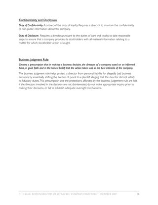 Confidentiality and Disclosure
Duty of Confidentiality. A subset of the duty of loyalty. Requires a director to maintain the confidentiality
of non-public information about the company.

Duty of Disclosure. Requires a director, pursuant to the duties of care and loyalty, to take reasonable
steps to ensure that a company provides its stockholders with all material information relating to a
matter for which stockholder action is sought.




Business Judgment Rule
Creates a presumption that in making a business decision, the directors of a company acted on an informed
basis, in good faith and in the honest belief that the action taken was in the best interests of the company.
The business judgment rule helps protect a director from personal liability for allegedly bad business
decisions by essentially shifting the burden of proof to a plaintiff alleging that the director did not satisfy
its fiduciary duties.This presumption and the protections afforded by the business judgement rule are lost
if the directors involved in the decision are not disinterested, do not make appropriate inquiry prior to
making their decisions, or fail to establish adequate oversight mechanisims.




THE BASIC RESPONSIBILITIES OF VC–BACKED COMPANY DIRECTORS — OCTOBER 2007                                        14
 