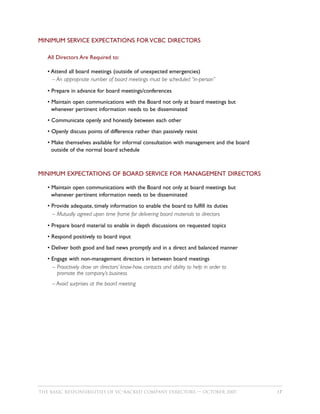 MINIMUM SERVICE EXPECTATIONS FOR VCBC DIRECTORS

   All Directors Are Required to:

   • Attend all board meetings (outside of unexpected emergencies)
     – An appropriate number of board meetings must be scheduled “in-person”

   • Prepare in advance for board meetings/conferences
   • Maintain open communications with the Board not only at board meetings but
     whenever pertinent information needs to be disseminated
   • Communicate openly and honestly between each other
   • Openly discuss points of difference rather than passively resist
   • Make themselves available for informal consultation with management and the board
     outside of the normal board schedule



MINIMUM EXPECTATIONS OF BOARD SERVICE FOR MANAGEMENT DIRECTORS

   • Maintain open communications with the Board not only at board meetings but
     whenever pertinent information needs to be disseminated
   • Provide adequate, timely information to enable the board to fulfill its duties
     – Mutually agreed upon time frame for delivering board materials to directors

   • Prepare board material to enable in depth discussions on requested topics
   • Respond positively to board input
   • Deliver both good and bad news promptly and in a direct and balanced manner
   • Engage with non-management directors in between board meetings
     – Proactively draw on directors’ know-how, contacts and ability to help in order to
       promote the company’s business
     – Avoid surprises at the board meeting




THE BASIC RESPONSIBILITIES OF VC–BACKED COMPANY DIRECTORS — OCTOBER 2007                   17
 