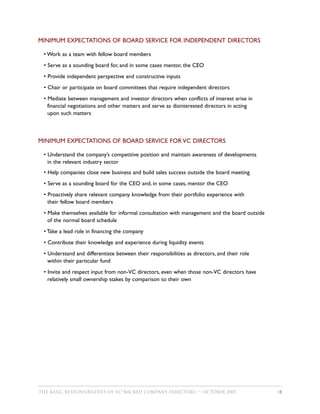 MINIMUM EXPECTATIONS OF BOARD SERVICE FOR INDEPENDENT DIRECTORS

 • Work as a team with fellow board members
 • Serve as a sounding board for, and in some cases mentor, the CEO
 • Provide independent perspective and constructive inputs
 • Chair or participate on board committees that require independent directors
 • Mediate between management and investor directors when conflicts of interest arise in
   financial negotiations and other matters and serve as disinterested directors in acting
   upon such matters



MINIMUM EXPECTATIONS OF BOARD SERVICE FOR VC DIRECTORS

 • Understand the company’s competitive position and maintain awareness of developments
   in the relevant industry sector
 • Help companies close new business and build sales success outside the board meeting
 • Serve as a sounding board for the CEO and, in some cases, mentor the CEO
 • Proactively share relevant company knowledge from their portfolio experience with
   their fellow board members
 • Make themselves available for informal consultation with management and the board outside
   of the normal board schedule
 • Take a lead role in financing the company
 • Contribute their knowledge and experience during liquidity events
 • Understand and differentiate between their responsibilities as directors, and their role
   within their particular fund
 • Invite and respect input from non-VC directors, even when those non-VC directors have
   relatively small ownership stakes by comparison to their own




THE BASIC RESPONSIBILITIES OF VC–BACKED COMPANY DIRECTORS — OCTOBER 2007                       18
 