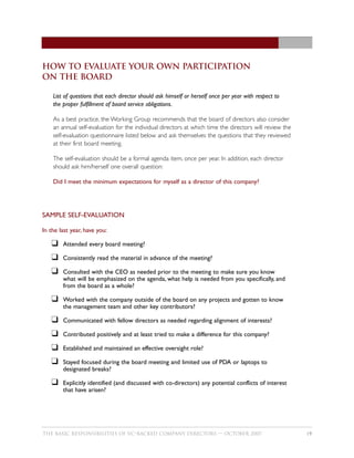 how to evaluate your own participation
on the board

    List of questions that each director should ask himself or herself once per year with respect to
    the proper fulfillment of board service obligations.

    As a best practice, the Working Group recommends that the board of directors also consider
    an annual self-evaluation for the individual directors at which time the directors will review the
    self-evaluation questionnaire listed below and ask themselves the questions that they reviewed
    at their first board meeting.

    The self-evaluation should be a formal agenda item, once per year. In addition, each director
    should ask him/herself one overall question:

    Did I meet the minimum expectations for myself as a director of this company?




SAMPLE SELF-EVALUATION

In the last year, have you:

   K    Attended every board meeting?

   K    Consistently read the material in advance of the meeting?

   K    Consulted with the CEO as needed prior to the meeting to make sure you know
        what will be emphasized on the agenda, what help is needed from you specifically, and
        from the board as a whole?

   K    Worked with the company outside of the board on any projects and gotten to know
        the management team and other key contributors?

   K    Communicated with fellow directors as needed regarding alignment of interests?

   K    Contributed positively and at least tried to make a difference for this company?

   K    Established and maintained an effective oversight role?

   K    Stayed focused during the board meeting and limited use of PDA or laptops to
        designated breaks?

   K    Explicitly identified (and discussed with co-directors) any potential conflicts of interest
        that have arisen?




THE BASIC RESPONSIBILITIES OF VC–BACKED COMPANY DIRECTORS — OCTOBER 2007                                 19
 