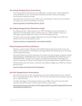 Tom Furlong, Managing Director, Granite Ventures
     Tom Furlong joined Granite Ventures in July 2000, after a successful career in Silicon Valley. Prior
     to Granite Ventures, he was Vice President and General Counsel at Zhone Technologies, a
     communications equipment provider.
     Tom holds a B.A. in economics and an M.B.A. with a concentration in finance from the University
     of Chicago, and a J.D. from Northwestern University.
     http://www.granitevc.com/html/team/partner_04.html


Rex Golding, Managing Director, Mobius Venture Capital
     Rex Golding has been a Mobius partner since 1999. Mr. Golding has more than 20 years of
     experience in the technology industry, including 7 years as a venture capitalist, 10 years as a
     technology investment banker, and 5 years as a CFO of technology start-ups.
     He holds an A.B. cum laude in applied mathematics from Harvard College and an M.B.A. with
     distinction from the Harvard Business School.
     http://www.mobiusvc.com/pages.php?pn=overview&sub=rgolding


Michael Greeley, General Partner, IDG Ventures
     Michael is a board member of BlueTarp, MicroCHIPS, Predictive Biosciences, Protein Forest, and
     VidSys and led investments in T2 Biosystems and Magen BioSciences. Michael also sits on the board
     of International Data Group.
     Previously, Michael has served on the boards of a number of private and public companies including
     Global TeleSystems (NASDAQ:GTSG), El Sitio International (NASDAQ:CTO) MotherNature.com
     (NASDAQ:MTHR), Crescent Communications (acquired Channel) Fleetcor Technologies and
     American Capital Access. Michael is also President of the New England Venture Capital Association.
     Michael received a BA with honors in Chemistry from Williams College and an MBA from Harvard
     Business School.
     http://www.idgvb.com/member.cfm?id=Michaelgreeley


John Hall, Managing Director, Horizon Ventures
     John Hall has more than 16 years of experience in the venture capital industry. He was a General
     Partner of Newtek Ventures from 1989 until 1999, when he co-founded Horizon Ventures where he
     also is a General Partner.
     He holds a B.S. degree in Accounting and Finance and an MBA in Finance from San Jose State
     University and did Ph.D. work in Finance at the University of Santa Clara.
     http://www.horizonvc.com/print.php?url=%2Fmanagement%2Fhome.php%3Fcategory%3DDirectors%
     2Band%2BVenture%2BPartners




THE BASIC RESPONSIBILITIES OF VC–BACKED COMPANY DIRECTORS — OCTOBER 2007                                    28
 