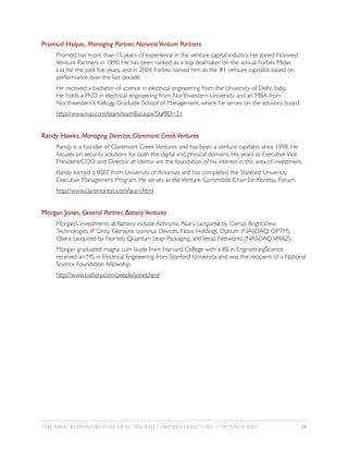 Promod Haque, Managing Partner, Norwest Venture Partners
     Promod has more than 15 years of experience in the venture capital industry. He joined Norwest
     Venture Partners in 1990. He has been ranked as a top dealmaker on the annual Forbes Midas
     List for the past five years, and in 2004, Forbes named him as the #1 venture capitalist based on
     performance over the last decade.
     He received a bachelor of science in electrical engineering from the University of Delhi, India.
     He holds a Ph.D. in electrical engineering from Northwestern University and an MBA from
     Northwestern's Kellogg Graduate School of Management, where he serves on the advisory board.
     http://www.nvp.com/team/teamBio.aspx?StaffID=21


Randy Hawks, Managing Director, Claremont Creek Ventures
     Randy is a founder of Claremont Creek Ventures and has been a venture capitalist since 1998. He
     focuses on security solutions for both the digital and physical domains. His years as Executive Vice
     President/COO and Director at Identix are the foundation of his interest in this area of investment.
     Randy earned a BSEE from University of Arkansas and has completed the Stanford University
     Executive Management Program. He serves as the Venture Committee Chair for Keiretsu Forum.
     http://www.claremontvc.com/team.html


Morgan Jones, General Partner, Battery Ventures
     Morgan’s investments at Battery include Achronix, Akara (acquired by Ciena), Bright View
     Technologies, IP Unity Glenayre, Luminus Devices, Nova Holdings, Optium (NASDAQ: OPTM),
     Qtera (acquired by Nortel), Quantum Leap Packaging, and Veraz Networks (NASDAQ:VRAZ).
     Morgan graduated magna cum laude from Harvard College with a BS in EngineeringScience,
     received an MS in Electrical Engineering from Stanford University, and was the recipient of a National
     Science Foundation fellowship.
     http://www.battery.com/people/jones.html




THE BASIC RESPONSIBILITIES OF VC–BACKED COMPANY DIRECTORS — OCTOBER 2007                                 29
 