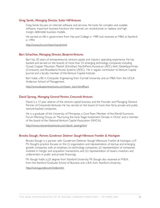 Greg Sands, Managing Director, Sutter Hill Ventures
     Greg Sands focuses on internet software and services. He looks for complex and scalable
     software, important business functions the internet can revolutionize or replace, and high
     margin, defensible business models.
     He earned an AB in government from Harvard College in 1989 and received an MBA at Stanford
     in 1994.
     http://www.shv.com/team/sands.html


Bart Schachter, Managing Director, Blueprint Ventures
     Bart has 20 years of entrepreneurial, venture capital, and industry operating experience. He has
     backed and served on the boards of more than 25 emerging technology companies including
     Covad, Copper Mountain, Media4 (EchoStar), NorthPoint, AccessLan (AFC), IteX, GlobeSpanVirata
     (Conexant), and Broadband Access Systems (ADC). He is regular contributor to Venture Capital
     Journal and a faculty member of the Venture Capital Institute.
     Bart holds a BS in Computer Engineering from Cornell University and an MBA from the UCLA
     Anderson School of Management.
     http://www.blueprintventures.com/team_bart.html#bart


David Spreng, Managing General Partner, Crescendo Ventures
     David is a 17-year veteran of the venture capital business and the Founder and Managing General
     Partner of Crescendo Ventures. He has served on the board of more than forty private and public
     venture-backed companies.
     He is a graduate of the University of Minnesota, a Core Team Member of the World Economic
     Forum Working Group on "Nurturing the Early Stage Investment Climate in China", and a member
     of the board of the National Venture Capital Association (NVCA).
     http://www.crescendoventures.com/david_spreng.html


Brooks Stough, Partner, Gunderson Dettmer Stough Villeneuve Franklin & Hachigian
     Brooks Stough is a partner with Gunderson Dettmer Stough Villeneuve Franklin & Hachigian, LLP.
     Mr. Stough’s practice focuses on the (i) organization and representation of startup and emerging
     growth companies, with an emphasis on technology companies, (ii) representation of companies
     involved in merger and acquisition transactions, and (iii) representation of issuers, investors and
     underwriters in public and private financings.
     Mr. Stough holds a J.D. degree from Stanford University. Mr. Stough also received an M.B.A.
     from the Stanford Graduate School of Business and a B.A. from Stanford University.
     http://www.gunder.com/index.htm




THE BASIC RESPONSIBILITIES OF VC–BACKED COMPANY DIRECTORS — OCTOBER 2007                                   33
 