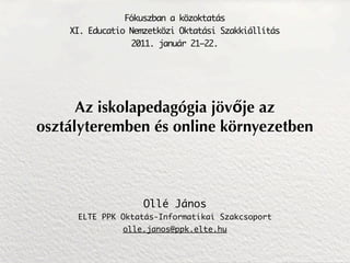 Fókuszban a közoktatás
    XI. Educatio Nemzetközi Oktatási Szakkiállítás
                 2011. január 21–22.




      Az iskolapedagógia jövője az
osztályteremben és online környezetben



                    Ollé János
     ELTE PPK Oktatás-Informatikai Szakcsoport
               olle.janos@ppk.elte.hu
 