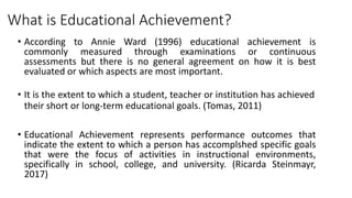 • According to Annie Ward (1996) educational achievement is
commonly measured through examinations or continuous
assessments but there is no general agreement on how it is best
evaluated or which aspects are most important.
What is Educational Achievement?
• It is the extent to which a student, teacher or institution has achieved
their short or long-term educational goals. (Tomas, 2011)
• Educational Achievement represents performance outcomes that
indicate the extent to which a person has accomplshed specific goals
that were the focus of activities in instructional environments,
specifically in school, college, and university. (Ricarda Steinmayr,
2017)
 