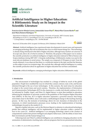 education
sciences
Article
Artiﬁcial Intelligence in Higher Education:
A Bibliometric Study on its Impact in the
Scientiﬁc Literature
Francisco-Javier Hinojo-Lucena, Inmaculada Aznar-Díaz , María-Pilar Cáceres-Reche and
José-María Romero-Rodríguez *
Department of Didactics and School Organization, University of Granada, 18071 Granada, Spain;
fhinojo@ugr.es (F.-J.H.-L.); iaznar@ugr.es (I.A.-D.); caceres@ugr.es (M.-P.C.-R.)
* Correspondence: romejo@ugr.es; Tel.: +34-958-246-687
Received: 22 December 2018; Accepted: 26 February 2019; Published: 8 March 2019
Abstract: Artiﬁcial intelligence has experienced major developments in recent years and represents
an emerging technology that will revolutionize the ways in which human beings live. This technology
is already being introduced in the ﬁeld of higher education, although many teachers are unaware of
its scope and, above all, of what it consists of. Therefore, the purpose of this paper was to analyse
the scientiﬁc production on artiﬁcial intelligence in higher education indexed in Web of Science and
Scopus databases during 2007–2017. A bespoke methodology of bibliometric studies was used in the
most relevant databases in social science. The sample was composed of 132 papers in total. From the
results obtained, it was observed that there is a worldwide interest in the topic and that the literature
on this subject is just at an incipient stage. We conclude that, although artiﬁcial intelligence is a reality,
the scientiﬁc production about its application in higher education has not been consolidated.
Keywords: artiﬁcial intelligence; emerging technologies; higher education; bibliometric study
1. Introduction
The advancement of technologies has resulted in a change of habits by much of the global
population. People have modiﬁed the ways in which they connect, interact, read, write, and become
informed through to the use of new technologies. In this scenario, the need arises for education
to adapt to the current times and social customs. Therefore, the implementation of Information
and Communication Technologies (ICT) in the classroom is a reality and should continue to be so.
As indicated by Trujillo, López, and Pérez [1], digital literacy is more than justiﬁed in education,
inﬂuencing the adaptation of university systems to the guidelines of The European Higher Education
Area (EHEA). In this line, ICT in higher education represents a powerful resource that brings
universities closer to the EHEA, since it advocates a methodological change in the teaching–learning
process. In this way, the inclusion of technology allows for new dynamics of interaction in the
classroom, in which transformative processes occur, leading to the implementation of learning
methodologies focused on the student [2,3].
Reports of global relevance, such as the Horizon Report (a reference in educational technology),
predict that artiﬁcial intelligence will be implemented in higher education within a period of
four to ﬁve years [4]. Artiﬁcial intelligence is an emerging technology aimed at the creation of
computational systems that present intelligent and adaptive behaviours, with the ability to learn from
their environment, just like human beings [5,6].
Following León and Viña [7], artiﬁcial intelligence can contribute to changing education via the
automation of administrative teaching tasks, software programs that favour personalized education,
Educ. Sci. 2019, 9, 51; doi:10.3390/educsci9010051 www.mdpi.com/journal/education
 
