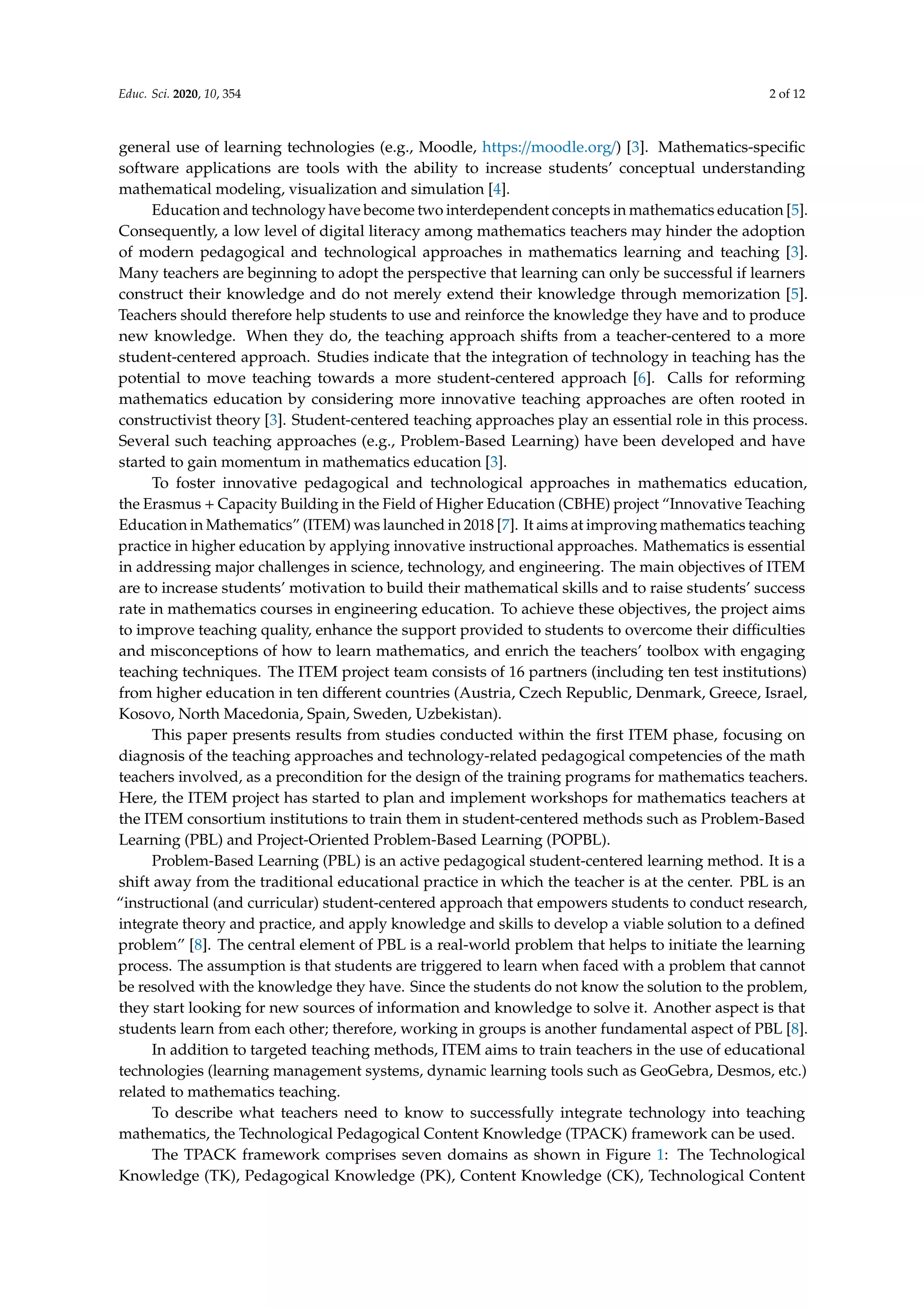 Educ. Sci. 2020, 10, 354 2 of 12
general use of learning technologies (e.g., Moodle, https://moodle.org/) [3]. Mathematics-specific
software applications are tools with the ability to increase students’ conceptual understanding
mathematical modeling, visualization and simulation [4].
Education and technology have become two interdependent concepts in mathematics education [5].
Consequently, a low level of digital literacy among mathematics teachers may hinder the adoption
of modern pedagogical and technological approaches in mathematics learning and teaching [3].
Many teachers are beginning to adopt the perspective that learning can only be successful if learners
construct their knowledge and do not merely extend their knowledge through memorization [5].
Teachers should therefore help students to use and reinforce the knowledge they have and to produce
new knowledge. When they do, the teaching approach shifts from a teacher-centered to a more
student-centered approach. Studies indicate that the integration of technology in teaching has the
potential to move teaching towards a more student-centered approach [6]. Calls for reforming
mathematics education by considering more innovative teaching approaches are often rooted in
constructivist theory [3]. Student-centered teaching approaches play an essential role in this process.
Several such teaching approaches (e.g., Problem-Based Learning) have been developed and have
started to gain momentum in mathematics education [3].
To foster innovative pedagogical and technological approaches in mathematics education,
the Erasmus + Capacity Building in the Field of Higher Education (CBHE) project “Innovative Teaching
Education in Mathematics” (ITEM) was launched in 2018 [7]. It aims at improving mathematics teaching
practice in higher education by applying innovative instructional approaches. Mathematics is essential
in addressing major challenges in science, technology, and engineering. The main objectives of ITEM
are to increase students’ motivation to build their mathematical skills and to raise students’ success
rate in mathematics courses in engineering education. To achieve these objectives, the project aims
to improve teaching quality, enhance the support provided to students to overcome their difficulties
and misconceptions of how to learn mathematics, and enrich the teachers’ toolbox with engaging
teaching techniques. The ITEM project team consists of 16 partners (including ten test institutions)
from higher education in ten different countries (Austria, Czech Republic, Denmark, Greece, Israel,
Kosovo, North Macedonia, Spain, Sweden, Uzbekistan).
This paper presents results from studies conducted within the first ITEM phase, focusing on
diagnosis of the teaching approaches and technology-related pedagogical competencies of the math
teachers involved, as a precondition for the design of the training programs for mathematics teachers.
Here, the ITEM project has started to plan and implement workshops for mathematics teachers at
the ITEM consortium institutions to train them in student-centered methods such as Problem-Based
Learning (PBL) and Project-Oriented Problem-Based Learning (POPBL).
Problem-Based Learning (PBL) is an active pedagogical student-centered learning method. It is a
shift away from the traditional educational practice in which the teacher is at the center. PBL is an
“instructional (and curricular) student-centered approach that empowers students to conduct research,
integrate theory and practice, and apply knowledge and skills to develop a viable solution to a defined
problem” [8]. The central element of PBL is a real-world problem that helps to initiate the learning
process. The assumption is that students are triggered to learn when faced with a problem that cannot
be resolved with the knowledge they have. Since the students do not know the solution to the problem,
they start looking for new sources of information and knowledge to solve it. Another aspect is that
students learn from each other; therefore, working in groups is another fundamental aspect of PBL [8].
In addition to targeted teaching methods, ITEM aims to train teachers in the use of educational
technologies (learning management systems, dynamic learning tools such as GeoGebra, Desmos, etc.)
related to mathematics teaching.
To describe what teachers need to know to successfully integrate technology into teaching
mathematics, the Technological Pedagogical Content Knowledge (TPACK) framework can be used.
The TPACK framework comprises seven domains as shown in Figure 1: The Technological
Knowledge (TK), Pedagogical Knowledge (PK), Content Knowledge (CK), Technological Content
 