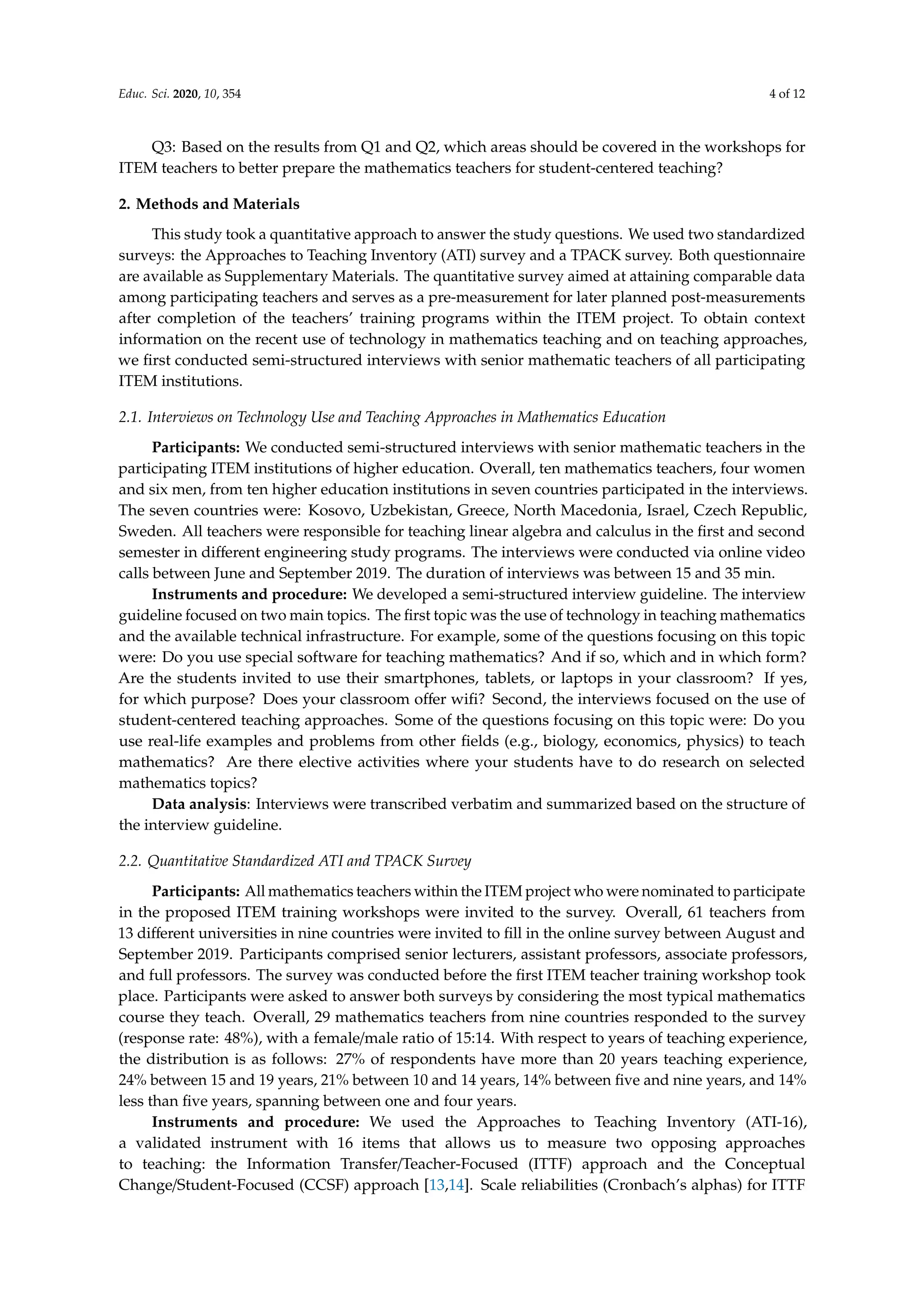Educ. Sci. 2020, 10, 354 4 of 12
Q3: Based on the results from Q1 and Q2, which areas should be covered in the workshops for
ITEM teachers to better prepare the mathematics teachers for student-centered teaching?
2. Methods and Materials
This study took a quantitative approach to answer the study questions. We used two standardized
surveys: the Approaches to Teaching Inventory (ATI) survey and a TPACK survey. Both questionnaire
are available as Supplementary Materials. The quantitative survey aimed at attaining comparable data
among participating teachers and serves as a pre-measurement for later planned post-measurements
after completion of the teachers’ training programs within the ITEM project. To obtain context
information on the recent use of technology in mathematics teaching and on teaching approaches,
we first conducted semi-structured interviews with senior mathematic teachers of all participating
ITEM institutions.
2.1. Interviews on Technology Use and Teaching Approaches in Mathematics Education
Participants: We conducted semi-structured interviews with senior mathematic teachers in the
participating ITEM institutions of higher education. Overall, ten mathematics teachers, four women
and six men, from ten higher education institutions in seven countries participated in the interviews.
The seven countries were: Kosovo, Uzbekistan, Greece, North Macedonia, Israel, Czech Republic,
Sweden. All teachers were responsible for teaching linear algebra and calculus in the first and second
semester in different engineering study programs. The interviews were conducted via online video
calls between June and September 2019. The duration of interviews was between 15 and 35 min.
Instruments and procedure: We developed a semi-structured interview guideline. The interview
guideline focused on two main topics. The first topic was the use of technology in teaching mathematics
and the available technical infrastructure. For example, some of the questions focusing on this topic
were: Do you use special software for teaching mathematics? And if so, which and in which form?
Are the students invited to use their smartphones, tablets, or laptops in your classroom? If yes,
for which purpose? Does your classroom offer wifi? Second, the interviews focused on the use of
student-centered teaching approaches. Some of the questions focusing on this topic were: Do you
use real-life examples and problems from other fields (e.g., biology, economics, physics) to teach
mathematics? Are there elective activities where your students have to do research on selected
mathematics topics?
Data analysis: Interviews were transcribed verbatim and summarized based on the structure of
the interview guideline.
2.2. Quantitative Standardized ATI and TPACK Survey
Participants: All mathematics teachers within the ITEM project who were nominated to participate
in the proposed ITEM training workshops were invited to the survey. Overall, 61 teachers from
13 different universities in nine countries were invited to fill in the online survey between August and
September 2019. Participants comprised senior lecturers, assistant professors, associate professors,
and full professors. The survey was conducted before the first ITEM teacher training workshop took
place. Participants were asked to answer both surveys by considering the most typical mathematics
course they teach. Overall, 29 mathematics teachers from nine countries responded to the survey
(response rate: 48%), with a female/male ratio of 15:14. With respect to years of teaching experience,
the distribution is as follows: 27% of respondents have more than 20 years teaching experience,
24% between 15 and 19 years, 21% between 10 and 14 years, 14% between five and nine years, and 14%
less than five years, spanning between one and four years.
Instruments and procedure: We used the Approaches to Teaching Inventory (ATI-16),
a validated instrument with 16 items that allows us to measure two opposing approaches
to teaching: the Information Transfer/Teacher-Focused (ITTF) approach and the Conceptual
Change/Student-Focused (CCSF) approach [13,14]. Scale reliabilities (Cronbach’s alphas) for ITTF
 
