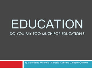 EDUCATION DO YOU PAY TOO MUCH FOR EDUCATION ? By : loredana Miranda ,Marcela Cabrera ,Debora Chuman 