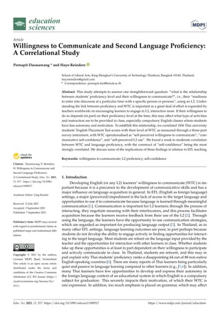 education
sciences
Article
Willingness to Communicate and Second Language Proficiency:
A Correlational Study
Pornapit Darasawang * and Hayo Reinders


Citation: Darasawang, P.; Reinders,
H. Willingness to Communicate and
Second Language Proficiency:
A Correlational Study. Educ. Sci. 2021,
11, 517. https://doi.org/10.3390/
educsci11090517
Academic Editor: Greg Kessler
Received: 31 July 2021
Accepted: 2 September 2021
Published: 7 September 2021
Publisher’s Note: MDPI stays neutral
with regard to jurisdictional claims in
published maps and institutional affil-
iations.
Copyright: © 2021 by the authors.
Licensee MDPI, Basel, Switzerland.
This article is an open access article
distributed under the terms and
conditions of the Creative Commons
Attribution (CC BY) license (https://
creativecommons.org/licenses/by/
4.0/).
School of Liberal Arts, King Mongkut’s University of Technology Thonburi, Bangkok 10140, Thailand;
hayoreinders@gmail.com
* Correspondence: pornapit.dar@kmutt.ac.th
Abstract: This study attempts to answer one straightforward question: “what is the relationship
between students’ proficiency level and their willingness to communicate?”, i.e., their “readiness
to enter into discourse at a particular time with a specific person or persons”, using an L2. Under-
standing the link between proficiency and WTC is important as a great deal of effort is expended by
teachers worldwide on encouraging learners to engage in L2, interaction more. If their willingness to
do so depends (in part) on their proficiency level at the time, this may affect what type of activities
and instruction are to be provided in class, especially compulsory English classes where students
have less autonomy and motivation. To establish this relationship, we correlated 1836 Thai university
students’ English Placement Test scores with their level of WTC as measured through a three-part
survey instrument, with WTC operationalised as “self-perceived willingness to communicate”, “com-
municative self-confidence”, and “self-perceived L2 use”. We found a weak to moderate correlation
between WTC and language proficiency, with the construct of “self-confidence” being the most
strongly correlated. We discuss some of the implications of these findings in relation to EFL teaching.
Keywords: willingness to communicate; L2 proficiency; self-confidence
1. Introduction
Developing English (or any L2) learners’ willingness to communicate (WTC) is im-
portant because it is a precursor to the development of communicative skills and has a
major influence on language acquisition in general. In EFL (English as foreign language)
settings, a major (perceived) impediment is the lack of access to the target language and
opportunities to use it to communicate because language is learned through meaningful
communication [1]. Communication is important for L2 learners; through the process of
interacting, they negotiate meaning with their interlocutors, and this process facilitates
acquisition because the learners receive feedback from their use of the L2 [2]. Through
using the language, the learners have the opportunity to use communication strategies,
which are regarded as important for producing language output [3]. In Thailand, as in
many other EFL settings, language learning outcomes are poor, in part perhaps because
students do not develop the ability to engage actively in finding opportunities for interact-
ing in the target language. Most students are reliant on the language input provided by the
teacher and the opportunities for interaction with other learners in class. Whether students
take up these opportunities is at least in part dependent on their willingness to participate
and actively communicate in class. In Thailand, students are reticent, and this may in
part explain why Thai students’ proficiency ranks a disappointing 64 out of 88 non-native
English-speaking countries [4]. There are many reports of Thai learners being particularly
quiet and passive in language learning compared to other learners (e.g., [5,6]). In addition,
many Thai learners have few opportunities to develop and express their autonomy in
the foreign language context of an educational system in which English is a compulsory
subject for graduation. This severely impacts their motivation, of which their WTC is
one expression. In addition, too much emphasis is placed on grammar, which may affect
Educ. Sci. 2021, 11, 517. https://doi.org/10.3390/educsci11090517 https://www.mdpi.com/journal/education
 
