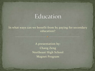 Education In what ways can we benefit from by paying for secondary education? A presentation by: Chang Zeng Northeast High School Magnet Program 