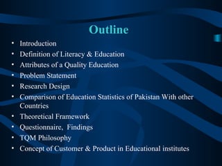 Outline Introduction Definition of Literacy & Education  Attributes of a Quality Education  Problem Statement Research Design Comparison of Education Statistics of Pakistan With other Countries  Theoretical Framework  Questionnaire,  Findings TQM Philosophy Concept of Customer & Product in Educational institutes 