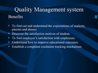 Quality Management system Benefits To find out and understand the expectations of students, parents and donors Discover the satisfaction motives of student. To find employer’s satisfaction with employees. Understand how to improve educational outcomes. Establish a complaint resolution tracking mechanism. 