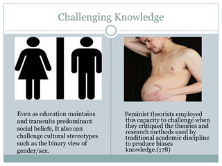 Challenging Knowledge




Even as education maintains      Feminist theorists employed
and transmits predominant        this capacity to challenge when
social beliefs, It also can      they critiqued the theories and
                                 research methods used by
challenge cultural stereotypes   traditional academic discipline
such as the binary view of       to produce biases
gender/sex.                      knowledge.(178)
 
