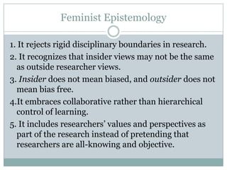 Feminist Epistemology

1. It rejects rigid disciplinary boundaries in research.
2. It recognizes that insider views may not be the same
  as outside researcher views.
3. Insider does not mean biased, and outsider does not
  mean bias free.
4.It embraces collaborative rather than hierarchical
  control of learning.
5. It includes researchers’ values and perspectives as
  part of the research instead of pretending that
  researchers are all-knowing and objective.
 