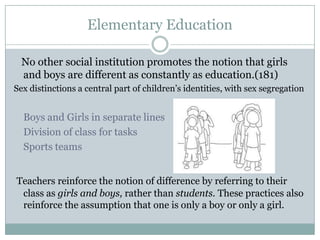 Elementary Education

  No other social institution promotes the notion that girls
  and boys are different as constantly as education.(181)
Sex distinctions a central part of children’s identities, with sex segregation


  Boys and Girls in separate lines
  Division of class for tasks
  Sports teams


Teachers reinforce the notion of difference by referring to their
 class as girls and boys, rather than students. These practices also
 reinforce the assumption that one is only a boy or only a girl.
 