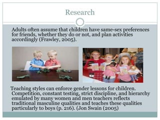 Research

Adults often assume that children have same-sex preferences
for friends, whether they do or not, and plan activities
accordingly (Frawley, 2005).




Teaching styles can enforce gender lessons for children.
Competition, constant testing, strict discipline, and hierarchy
emulated by many women and men teachers reflects
traditional masculine qualities and teaches these qualities
particularly to boys (p. 216). (Jon Swain (2005)
 