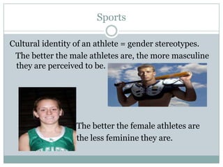 Sports

Cultural identity of an athlete = gender stereotypes.
 The better the male athletes are, the more masculine
 they are perceived to be.




                 The better the female athletes are
                 the less feminine they are.
 