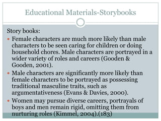 Educational Materials-Storybooks

Story books:
 Female characters are much more likely than male
  characters to be seen caring for children or doing
  household chores. Male characters are portrayed in a
  wider variety of roles and careers (Gooden &
  Gooden, 2001).
 Male characters are significantly more likely than
  female characters to be portrayed as possessing
  traditional masculine traits, such as
  argumentativeness (Evans & Davies, 2000).
 Women may pursue diverse careers, portrayals of
  boys and men remain rigid, omitting them from
  nurturing roles (Kimmel, 2004).(183)
 