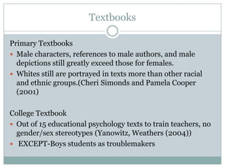 Textbooks

Primary Textbooks
 Male characters, references to male authors, and male
  depictions still greatly exceed those for females.
 Whites still are portrayed in texts more than other racial
  and ethnic groups.(Cheri Simonds and Pamela Cooper
  (2001)

College Textbook
 Out of 15 educational psychology texts to train teachers, no
  gender/sex stereotypes (Yanowitz, Weathers (2004))
 EXCEPT-Boys students as troublemakers
 