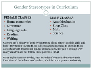 Gender Stereotypes in Curriculum

FEMALE CLASSES                                 MALE CLASSES
 Home economics                                Auto Mechanics
 Literature                                    Shop Class
 Language arts                                 Math
 Reading                                       Science
 Writing
Curriculum’s history of gender/sex typing alone cannot explain girls’ and
boys’ gravitation toward these subjects and tendencies to excel in those
consistent with traditional gender expectations, nor can it explain why
many children do not follow these patterns. (184)

Other explanations are needed, such as students’ own contributions to their
identities and the influences of teachers, administrators, parents, and society.
 