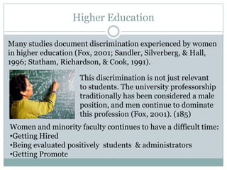 Higher Education

Many studies document discrimination experienced by women
in higher education (Fox, 2001; Sandler, Silverberg, & Hall,
1996; Statham, Richardson, & Cook, 1991).

                    This discrimination is not just relevant
                    to students. The university professorship
                    traditionally has been considered a male
                    position, and men continue to dominate
                    this profession (Fox, 2001). (185)
Women and minority faculty continues to have a difficult time:
•Getting Hired
•Being evaluated positively students & administrators
•Getting Promote
 