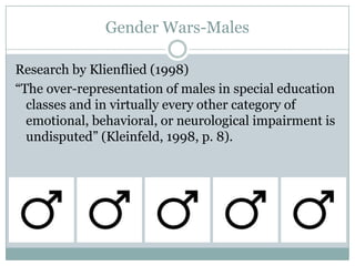Gender Wars-Males

Research by Klienflied (1998)
“The over-representation of males in special education
  classes and in virtually every other category of
  emotional, behavioral, or neurological impairment is
  undisputed” (Kleinfeld, 1998, p. 8).
 