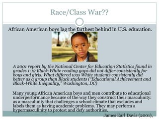 Race/Class War??

African American boys lag the farthest behind in U.S. education.




  A 2001 report by the National Center for Education Statistics found in
  grades 1-12 Black-White reading gaps did not differ consistently for
  boys and girls. What differed was White students consistently did
  better as a group than Black students (“Educational Achievement and
  Black-White Inequality,” Washington, DC)

 Many young African American boys and men contribute to educational
 underperformance because of the way they construct their masculinity:
 as a masculinity that challenges a school climate that excludes and
 labels them as having academic problems. They may perform a
 hypermasculinity to protest and defy authorities.
                                                James Earl Davis (2001),
 
