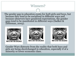 Winners?

The gender gap in education exists for both girls and boys, but
 because they tend to be socialized in different ways and
 because observers have gendered expectations, the gender
 gaps tend to be manifested in different ways (Sadker &
 Zittleman, 2005).




 Gender Wars distracts from the reality that both boys and
 girls are being shortchanged in education, especially if of a
 minority or lower economic class.
 