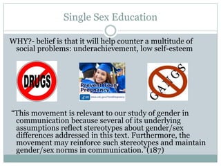 Single Sex Education

WHY?- belief is that it will help counter a multitude of
 social problems: underachievement, low self-esteem




“This movement is relevant to our study of gender in
 communication because several of its underlying
 assumptions reflect stereotypes about gender/sex
 differences addressed in this text. Furthermore, the
 movement may reinforce such stereotypes and maintain
 gender/sex norms in communication.”(187)
 