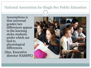 National Association for Single Sex Public Education

 Assumptions is
 that universal
 gender/sex
 differences appear
 in the learning
 styles students
 prefer which are
 tied to
 physiological
 differences.
(Sax, Executive
 director NASSPE)
 